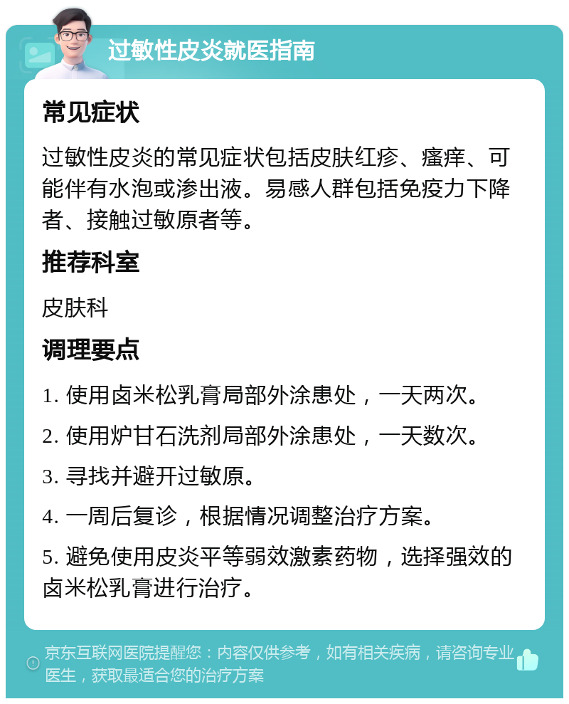 过敏性皮炎就医指南 常见症状 过敏性皮炎的常见症状包括皮肤红疹、瘙痒、可能伴有水泡或渗出液。易感人群包括免疫力下降者、接触过敏原者等。 推荐科室 皮肤科 调理要点 1. 使用卤米松乳膏局部外涂患处，一天两次。 2. 使用炉甘石洗剂局部外涂患处，一天数次。 3. 寻找并避开过敏原。 4. 一周后复诊，根据情况调整治疗方案。 5. 避免使用皮炎平等弱效激素药物，选择强效的卤米松乳膏进行治疗。