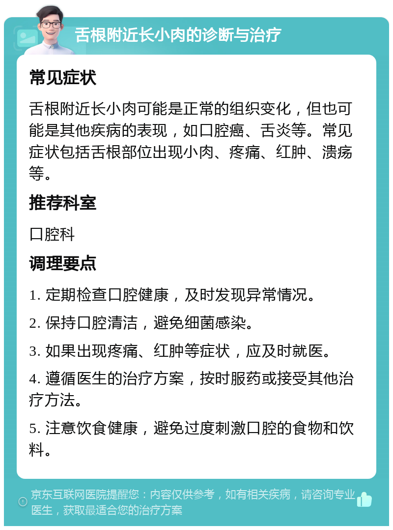 舌根附近长小肉的诊断与治疗 常见症状 舌根附近长小肉可能是正常的组织变化，但也可能是其他疾病的表现，如口腔癌、舌炎等。常见症状包括舌根部位出现小肉、疼痛、红肿、溃疡等。 推荐科室 口腔科 调理要点 1. 定期检查口腔健康，及时发现异常情况。 2. 保持口腔清洁，避免细菌感染。 3. 如果出现疼痛、红肿等症状，应及时就医。 4. 遵循医生的治疗方案，按时服药或接受其他治疗方法。 5. 注意饮食健康，避免过度刺激口腔的食物和饮料。