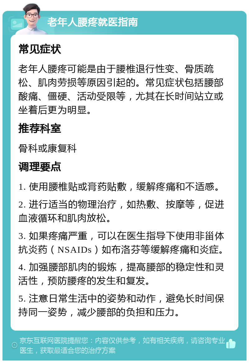 老年人腰疼就医指南 常见症状 老年人腰疼可能是由于腰椎退行性变、骨质疏松、肌肉劳损等原因引起的。常见症状包括腰部酸痛、僵硬、活动受限等，尤其在长时间站立或坐着后更为明显。 推荐科室 骨科或康复科 调理要点 1. 使用腰椎贴或膏药贴敷，缓解疼痛和不适感。 2. 进行适当的物理治疗，如热敷、按摩等，促进血液循环和肌肉放松。 3. 如果疼痛严重，可以在医生指导下使用非甾体抗炎药（NSAIDs）如布洛芬等缓解疼痛和炎症。 4. 加强腰部肌肉的锻炼，提高腰部的稳定性和灵活性，预防腰疼的发生和复发。 5. 注意日常生活中的姿势和动作，避免长时间保持同一姿势，减少腰部的负担和压力。