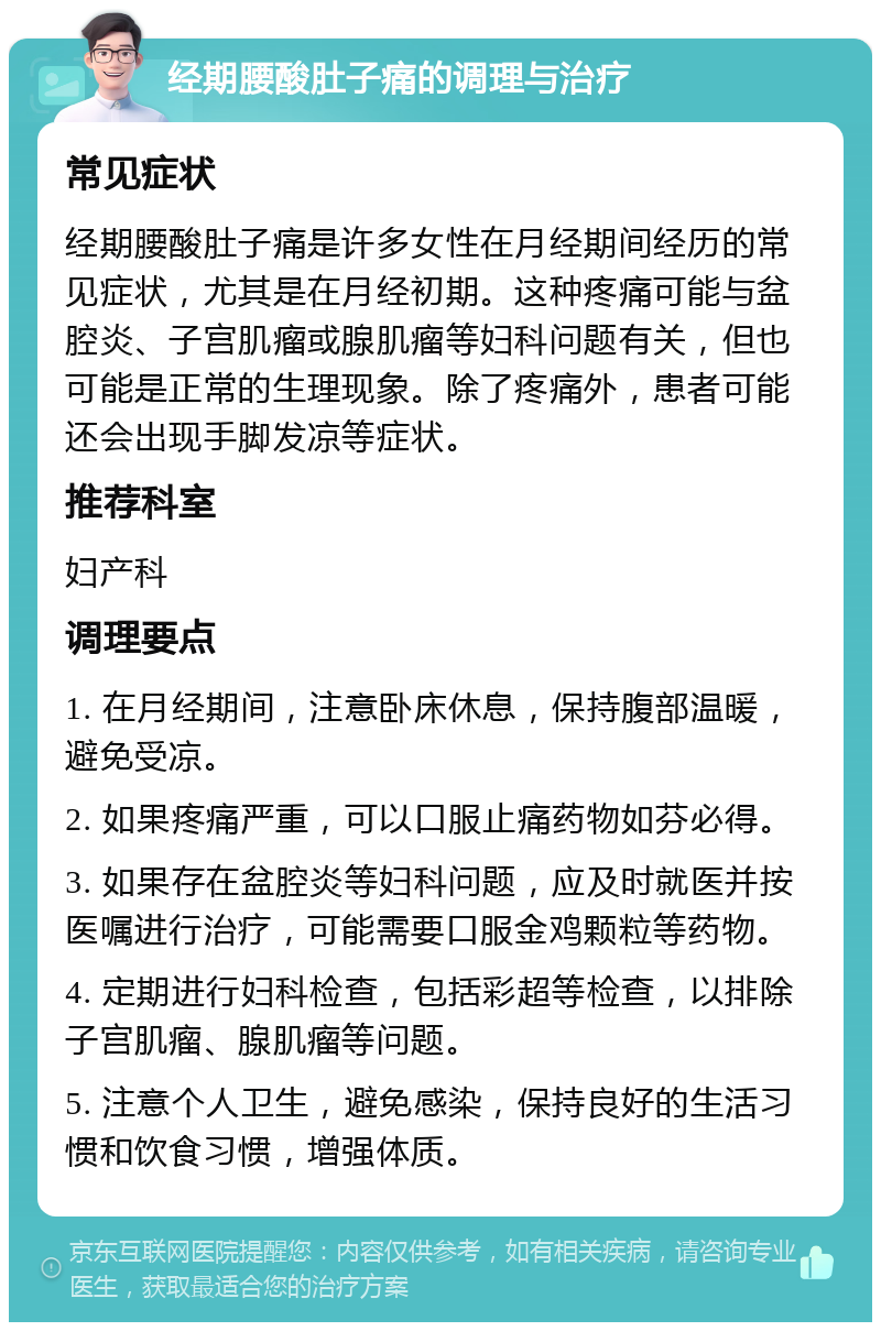 经期腰酸肚子痛的调理与治疗 常见症状 经期腰酸肚子痛是许多女性在月经期间经历的常见症状，尤其是在月经初期。这种疼痛可能与盆腔炎、子宫肌瘤或腺肌瘤等妇科问题有关，但也可能是正常的生理现象。除了疼痛外，患者可能还会出现手脚发凉等症状。 推荐科室 妇产科 调理要点 1. 在月经期间，注意卧床休息，保持腹部温暖，避免受凉。 2. 如果疼痛严重，可以口服止痛药物如芬必得。 3. 如果存在盆腔炎等妇科问题，应及时就医并按医嘱进行治疗，可能需要口服金鸡颗粒等药物。 4. 定期进行妇科检查，包括彩超等检查，以排除子宫肌瘤、腺肌瘤等问题。 5. 注意个人卫生，避免感染，保持良好的生活习惯和饮食习惯，增强体质。