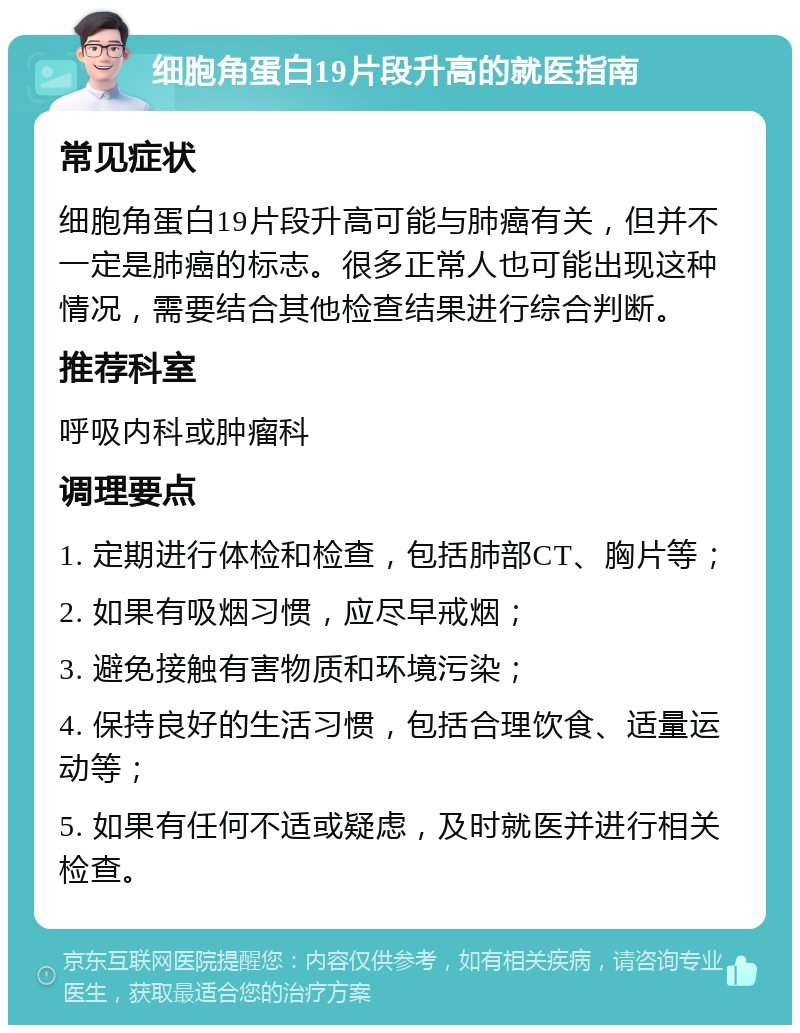 细胞角蛋白19片段升高的就医指南 常见症状 细胞角蛋白19片段升高可能与肺癌有关，但并不一定是肺癌的标志。很多正常人也可能出现这种情况，需要结合其他检查结果进行综合判断。 推荐科室 呼吸内科或肿瘤科 调理要点 1. 定期进行体检和检查，包括肺部CT、胸片等； 2. 如果有吸烟习惯，应尽早戒烟； 3. 避免接触有害物质和环境污染； 4. 保持良好的生活习惯，包括合理饮食、适量运动等； 5. 如果有任何不适或疑虑，及时就医并进行相关检查。