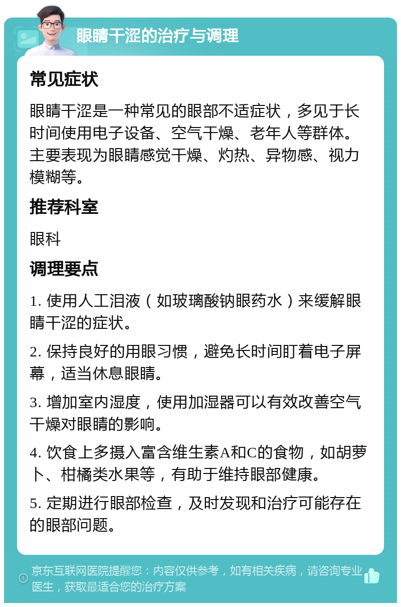 眼睛干涩的治疗与调理 常见症状 眼睛干涩是一种常见的眼部不适症状，多见于长时间使用电子设备、空气干燥、老年人等群体。主要表现为眼睛感觉干燥、灼热、异物感、视力模糊等。 推荐科室 眼科 调理要点 1. 使用人工泪液（如玻璃酸钠眼药水）来缓解眼睛干涩的症状。 2. 保持良好的用眼习惯，避免长时间盯着电子屏幕，适当休息眼睛。 3. 增加室内湿度，使用加湿器可以有效改善空气干燥对眼睛的影响。 4. 饮食上多摄入富含维生素A和C的食物，如胡萝卜、柑橘类水果等，有助于维持眼部健康。 5. 定期进行眼部检查，及时发现和治疗可能存在的眼部问题。