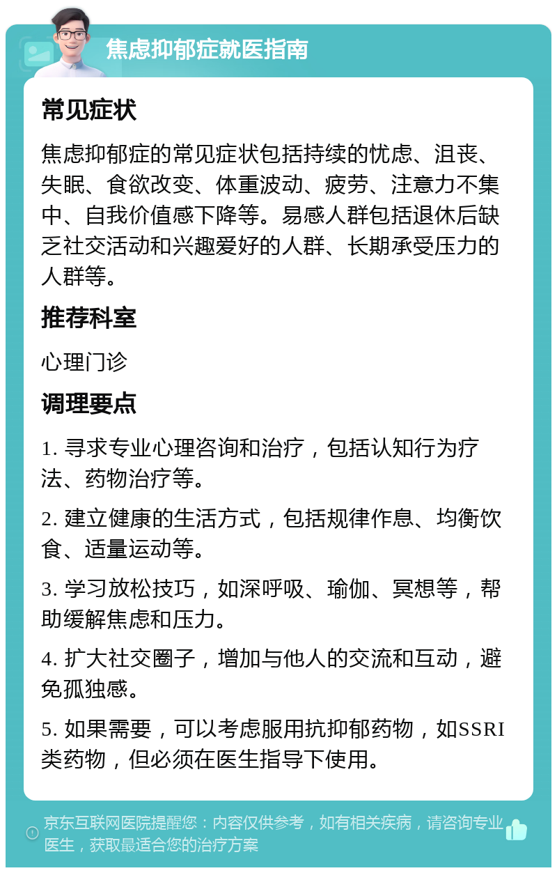 焦虑抑郁症就医指南 常见症状 焦虑抑郁症的常见症状包括持续的忧虑、沮丧、失眠、食欲改变、体重波动、疲劳、注意力不集中、自我价值感下降等。易感人群包括退休后缺乏社交活动和兴趣爱好的人群、长期承受压力的人群等。 推荐科室 心理门诊 调理要点 1. 寻求专业心理咨询和治疗，包括认知行为疗法、药物治疗等。 2. 建立健康的生活方式，包括规律作息、均衡饮食、适量运动等。 3. 学习放松技巧，如深呼吸、瑜伽、冥想等，帮助缓解焦虑和压力。 4. 扩大社交圈子，增加与他人的交流和互动，避免孤独感。 5. 如果需要，可以考虑服用抗抑郁药物，如SSRI类药物，但必须在医生指导下使用。