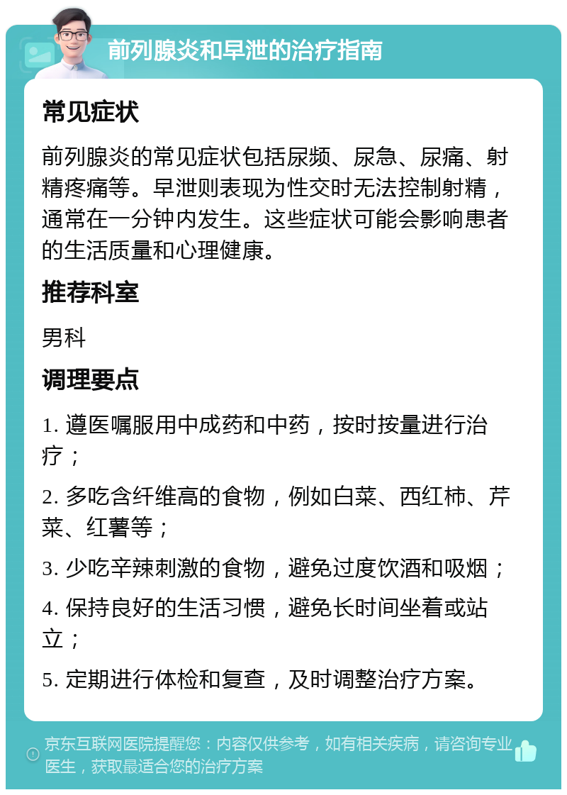 前列腺炎和早泄的治疗指南 常见症状 前列腺炎的常见症状包括尿频、尿急、尿痛、射精疼痛等。早泄则表现为性交时无法控制射精，通常在一分钟内发生。这些症状可能会影响患者的生活质量和心理健康。 推荐科室 男科 调理要点 1. 遵医嘱服用中成药和中药，按时按量进行治疗； 2. 多吃含纤维高的食物，例如白菜、西红柿、芹菜、红薯等； 3. 少吃辛辣刺激的食物，避免过度饮酒和吸烟； 4. 保持良好的生活习惯，避免长时间坐着或站立； 5. 定期进行体检和复查，及时调整治疗方案。