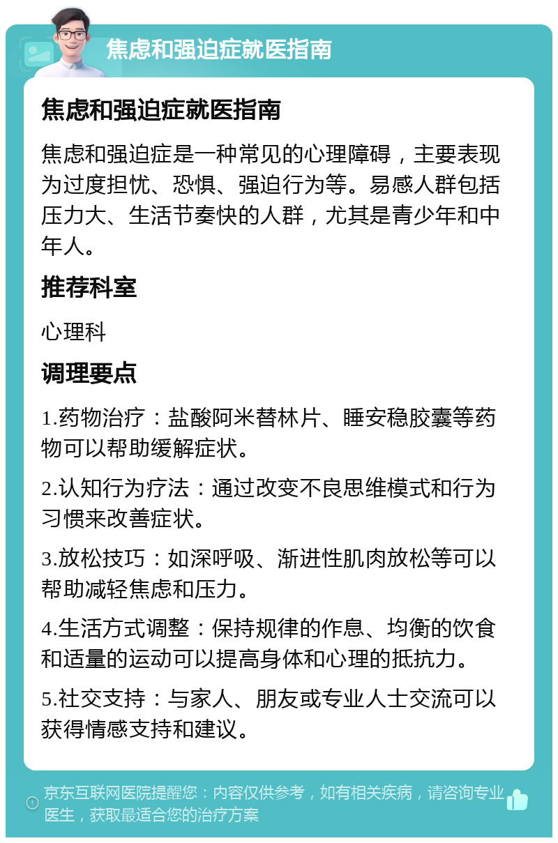 焦虑和强迫症就医指南 焦虑和强迫症就医指南 焦虑和强迫症是一种常见的心理障碍，主要表现为过度担忧、恐惧、强迫行为等。易感人群包括压力大、生活节奏快的人群，尤其是青少年和中年人。 推荐科室 心理科 调理要点 1.药物治疗：盐酸阿米替林片、睡安稳胶囊等药物可以帮助缓解症状。 2.认知行为疗法：通过改变不良思维模式和行为习惯来改善症状。 3.放松技巧：如深呼吸、渐进性肌肉放松等可以帮助减轻焦虑和压力。 4.生活方式调整：保持规律的作息、均衡的饮食和适量的运动可以提高身体和心理的抵抗力。 5.社交支持：与家人、朋友或专业人士交流可以获得情感支持和建议。