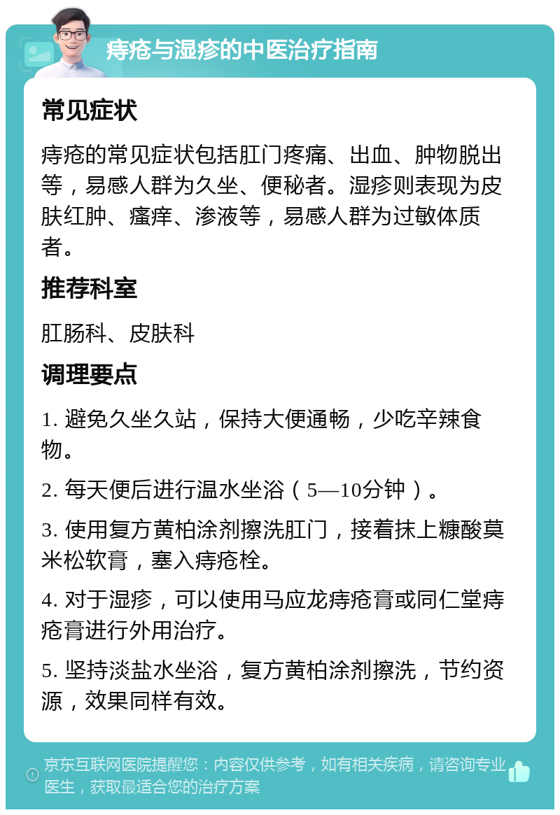 痔疮与湿疹的中医治疗指南 常见症状 痔疮的常见症状包括肛门疼痛、出血、肿物脱出等，易感人群为久坐、便秘者。湿疹则表现为皮肤红肿、瘙痒、渗液等，易感人群为过敏体质者。 推荐科室 肛肠科、皮肤科 调理要点 1. 避免久坐久站，保持大便通畅，少吃辛辣食物。 2. 每天便后进行温水坐浴（5—10分钟）。 3. 使用复方黄柏涂剂擦洗肛门，接着抹上糠酸莫米松软膏，塞入痔疮栓。 4. 对于湿疹，可以使用马应龙痔疮膏或同仁堂痔疮膏进行外用治疗。 5. 坚持淡盐水坐浴，复方黄柏涂剂擦洗，节约资源，效果同样有效。