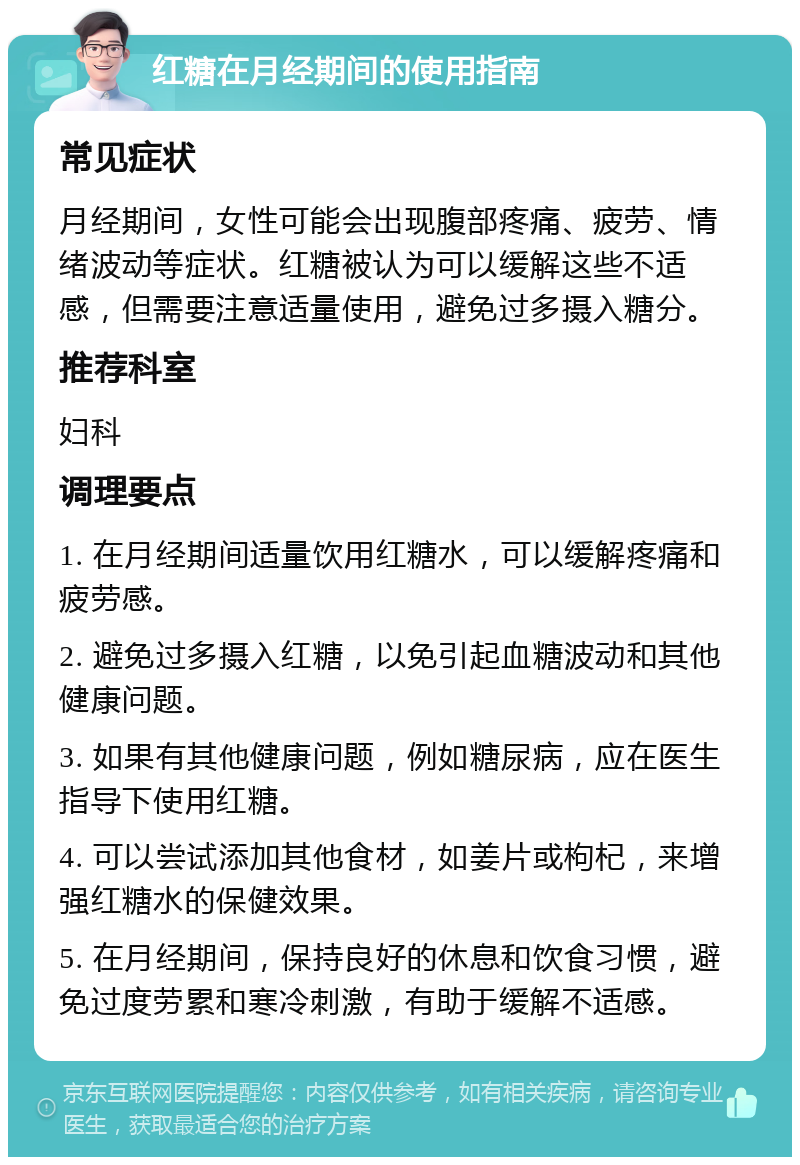 红糖在月经期间的使用指南 常见症状 月经期间，女性可能会出现腹部疼痛、疲劳、情绪波动等症状。红糖被认为可以缓解这些不适感，但需要注意适量使用，避免过多摄入糖分。 推荐科室 妇科 调理要点 1. 在月经期间适量饮用红糖水，可以缓解疼痛和疲劳感。 2. 避免过多摄入红糖，以免引起血糖波动和其他健康问题。 3. 如果有其他健康问题，例如糖尿病，应在医生指导下使用红糖。 4. 可以尝试添加其他食材，如姜片或枸杞，来增强红糖水的保健效果。 5. 在月经期间，保持良好的休息和饮食习惯，避免过度劳累和寒冷刺激，有助于缓解不适感。