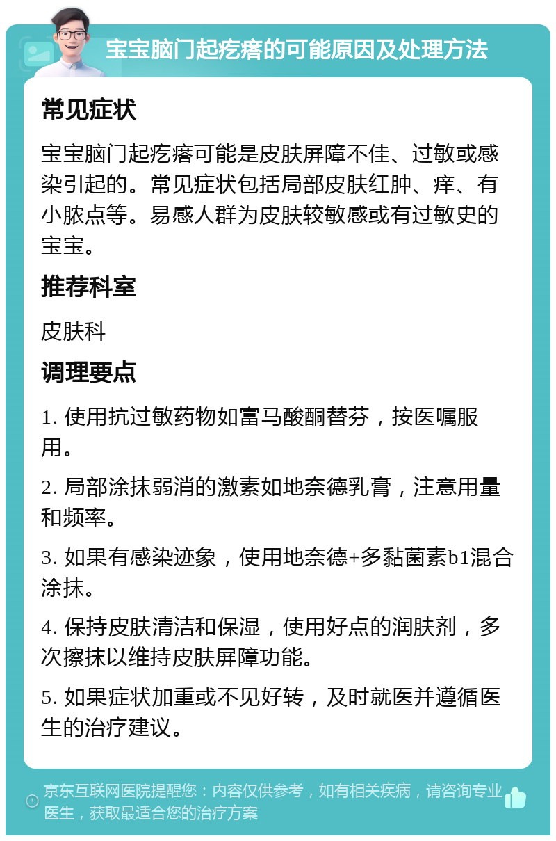 宝宝脑门起疙瘩的可能原因及处理方法 常见症状 宝宝脑门起疙瘩可能是皮肤屏障不佳、过敏或感染引起的。常见症状包括局部皮肤红肿、痒、有小脓点等。易感人群为皮肤较敏感或有过敏史的宝宝。 推荐科室 皮肤科 调理要点 1. 使用抗过敏药物如富马酸酮替芬，按医嘱服用。 2. 局部涂抹弱消的激素如地奈德乳膏，注意用量和频率。 3. 如果有感染迹象，使用地奈德+多黏菌素b1混合涂抹。 4. 保持皮肤清洁和保湿，使用好点的润肤剂，多次擦抹以维持皮肤屏障功能。 5. 如果症状加重或不见好转，及时就医并遵循医生的治疗建议。