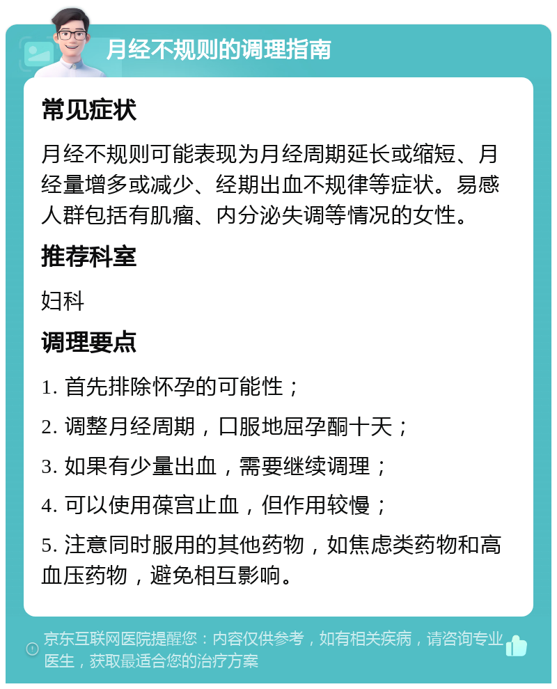 月经不规则的调理指南 常见症状 月经不规则可能表现为月经周期延长或缩短、月经量增多或减少、经期出血不规律等症状。易感人群包括有肌瘤、内分泌失调等情况的女性。 推荐科室 妇科 调理要点 1. 首先排除怀孕的可能性； 2. 调整月经周期，口服地屈孕酮十天； 3. 如果有少量出血，需要继续调理； 4. 可以使用葆宫止血，但作用较慢； 5. 注意同时服用的其他药物，如焦虑类药物和高血压药物，避免相互影响。