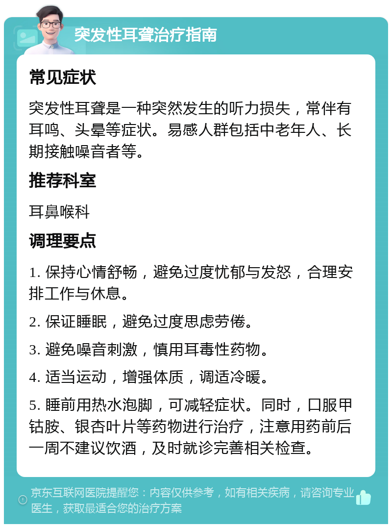 突发性耳聋治疗指南 常见症状 突发性耳聋是一种突然发生的听力损失，常伴有耳鸣、头晕等症状。易感人群包括中老年人、长期接触噪音者等。 推荐科室 耳鼻喉科 调理要点 1. 保持心情舒畅，避免过度忧郁与发怒，合理安排工作与休息。 2. 保证睡眠，避免过度思虑劳倦。 3. 避免噪音刺激，慎用耳毒性药物。 4. 适当运动，增强体质，调适冷暖。 5. 睡前用热水泡脚，可减轻症状。同时，口服甲钴胺、银杏叶片等药物进行治疗，注意用药前后一周不建议饮酒，及时就诊完善相关检查。