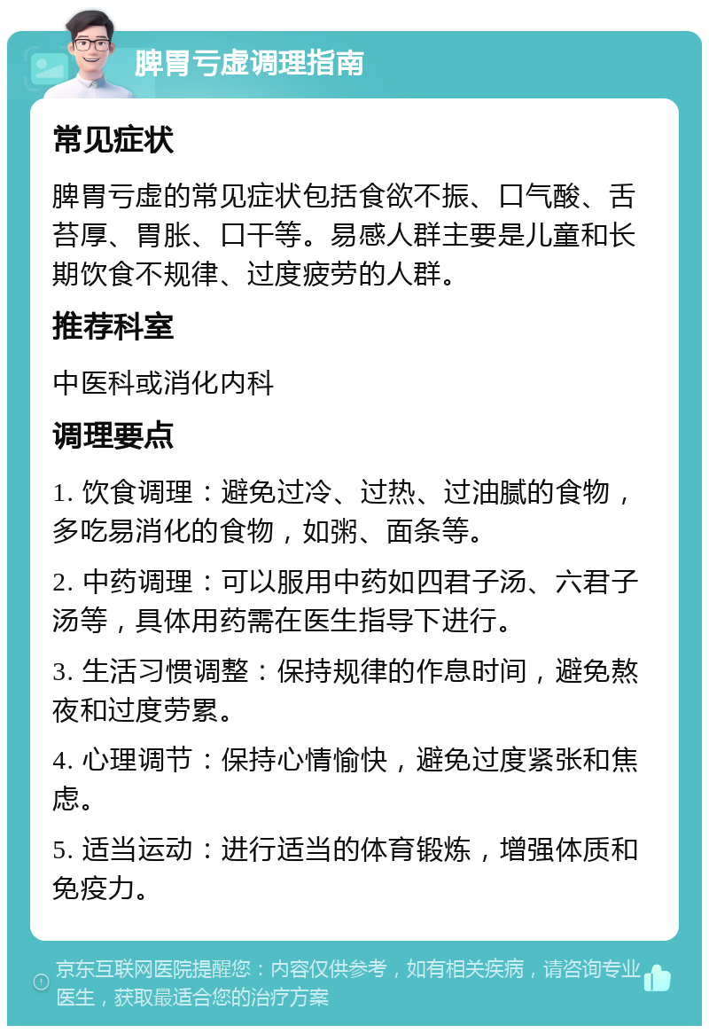 脾胃亏虚调理指南 常见症状 脾胃亏虚的常见症状包括食欲不振、口气酸、舌苔厚、胃胀、口干等。易感人群主要是儿童和长期饮食不规律、过度疲劳的人群。 推荐科室 中医科或消化内科 调理要点 1. 饮食调理：避免过冷、过热、过油腻的食物，多吃易消化的食物，如粥、面条等。 2. 中药调理：可以服用中药如四君子汤、六君子汤等，具体用药需在医生指导下进行。 3. 生活习惯调整：保持规律的作息时间，避免熬夜和过度劳累。 4. 心理调节：保持心情愉快，避免过度紧张和焦虑。 5. 适当运动：进行适当的体育锻炼，增强体质和免疫力。