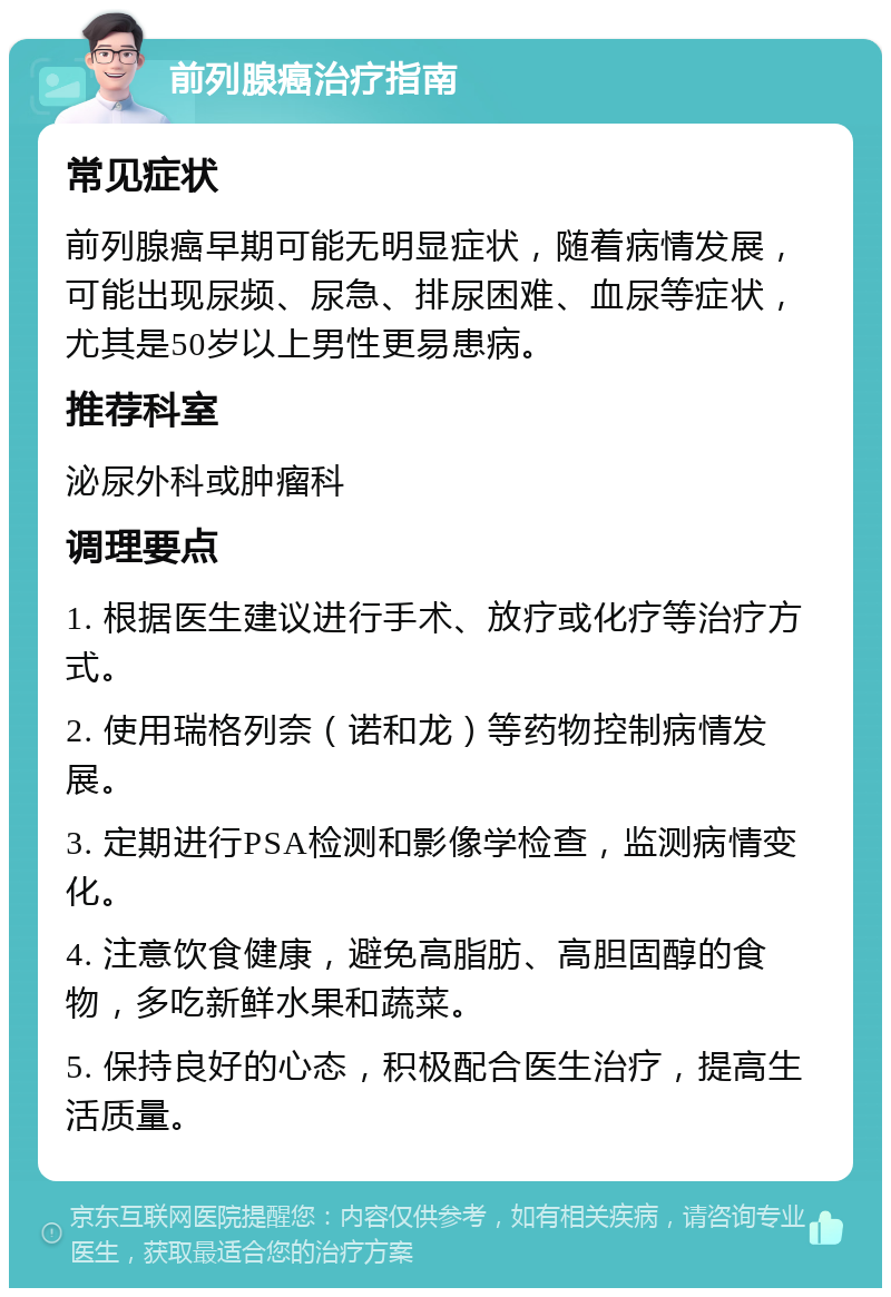 前列腺癌治疗指南 常见症状 前列腺癌早期可能无明显症状，随着病情发展，可能出现尿频、尿急、排尿困难、血尿等症状，尤其是50岁以上男性更易患病。 推荐科室 泌尿外科或肿瘤科 调理要点 1. 根据医生建议进行手术、放疗或化疗等治疗方式。 2. 使用瑞格列奈（诺和龙）等药物控制病情发展。 3. 定期进行PSA检测和影像学检查，监测病情变化。 4. 注意饮食健康，避免高脂肪、高胆固醇的食物，多吃新鲜水果和蔬菜。 5. 保持良好的心态，积极配合医生治疗，提高生活质量。