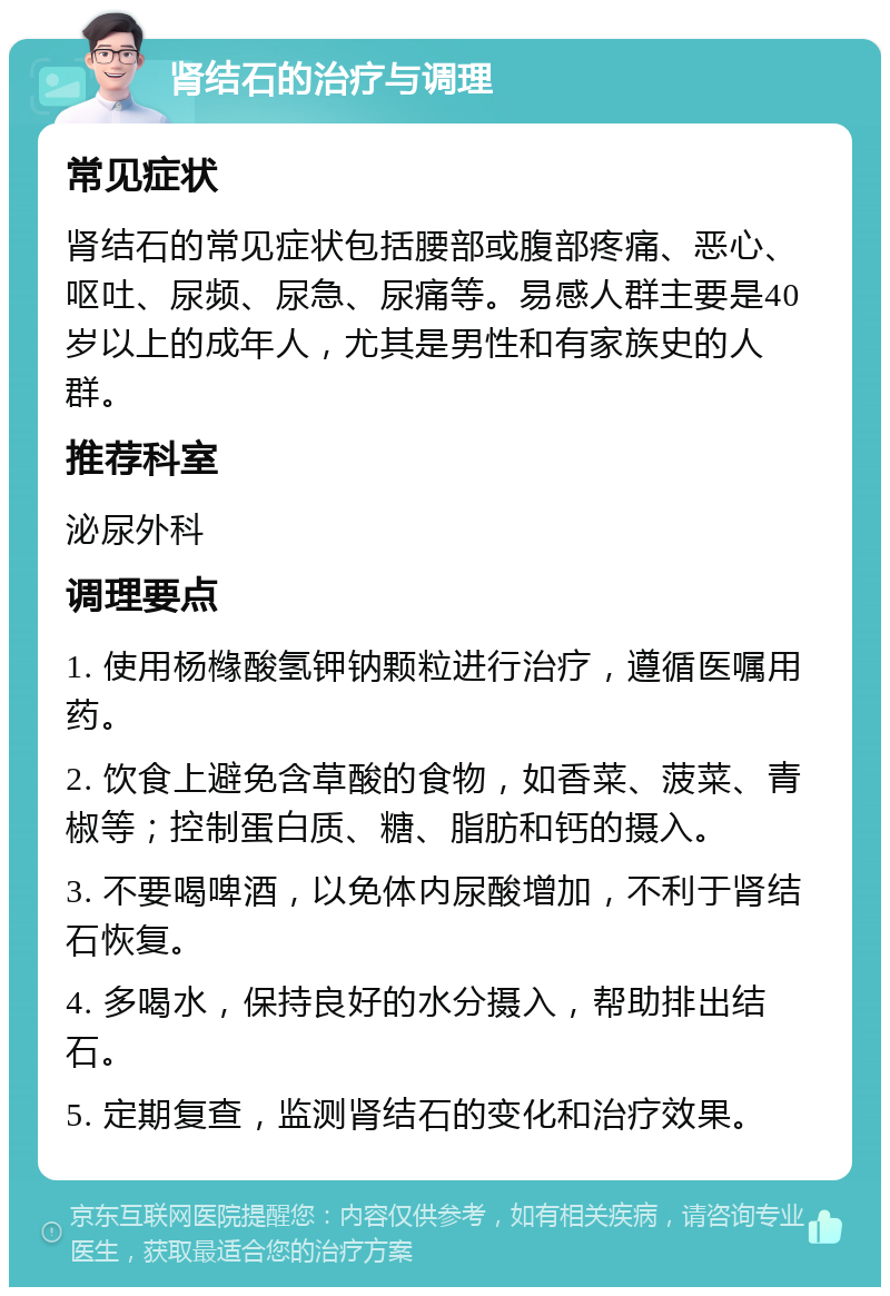 肾结石的治疗与调理 常见症状 肾结石的常见症状包括腰部或腹部疼痛、恶心、呕吐、尿频、尿急、尿痛等。易感人群主要是40岁以上的成年人，尤其是男性和有家族史的人群。 推荐科室 泌尿外科 调理要点 1. 使用杨橼酸氢钾钠颗粒进行治疗，遵循医嘱用药。 2. 饮食上避免含草酸的食物，如香菜、菠菜、青椒等；控制蛋白质、糖、脂肪和钙的摄入。 3. 不要喝啤酒，以免体内尿酸增加，不利于肾结石恢复。 4. 多喝水，保持良好的水分摄入，帮助排出结石。 5. 定期复查，监测肾结石的变化和治疗效果。