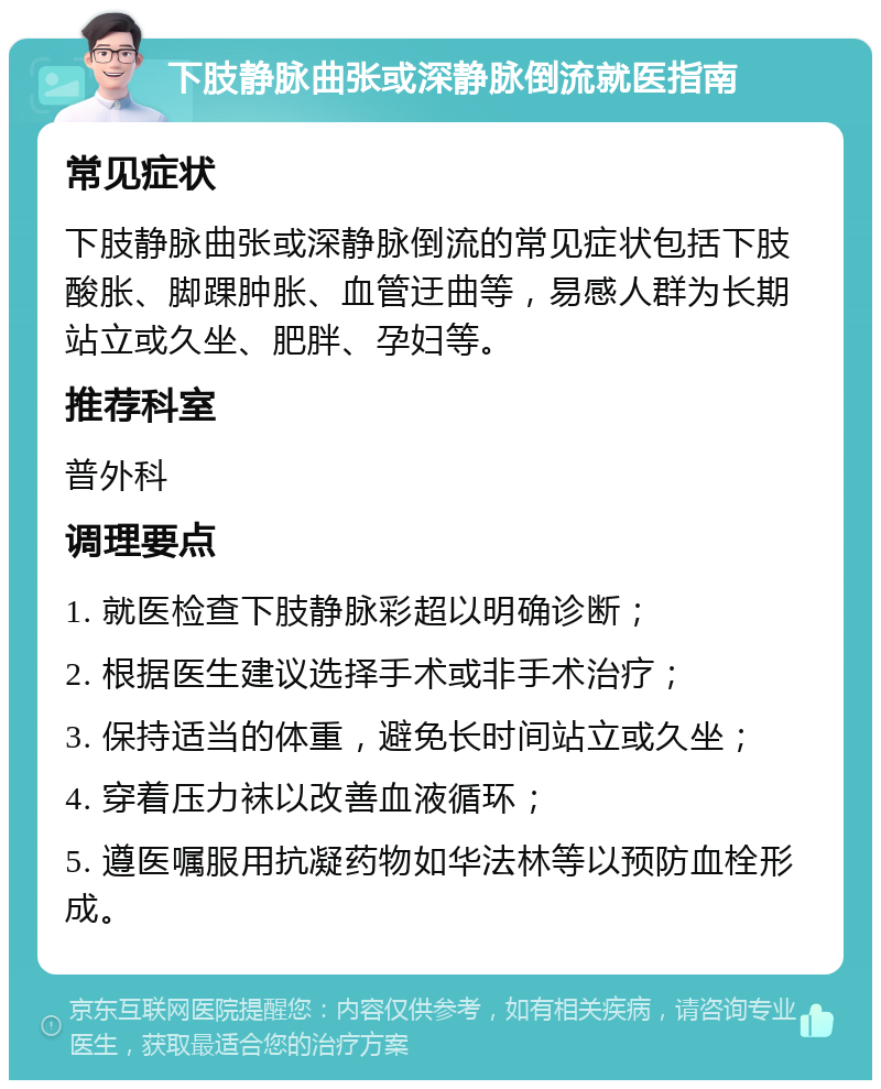 下肢静脉曲张或深静脉倒流就医指南 常见症状 下肢静脉曲张或深静脉倒流的常见症状包括下肢酸胀、脚踝肿胀、血管迂曲等，易感人群为长期站立或久坐、肥胖、孕妇等。 推荐科室 普外科 调理要点 1. 就医检查下肢静脉彩超以明确诊断； 2. 根据医生建议选择手术或非手术治疗； 3. 保持适当的体重，避免长时间站立或久坐； 4. 穿着压力袜以改善血液循环； 5. 遵医嘱服用抗凝药物如华法林等以预防血栓形成。