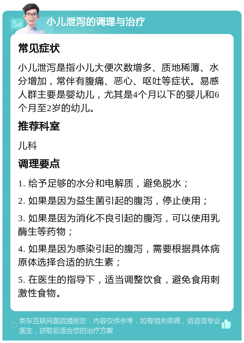 小儿泄泻的调理与治疗 常见症状 小儿泄泻是指小儿大便次数增多、质地稀薄、水分增加，常伴有腹痛、恶心、呕吐等症状。易感人群主要是婴幼儿，尤其是4个月以下的婴儿和6个月至2岁的幼儿。 推荐科室 儿科 调理要点 1. 给予足够的水分和电解质，避免脱水； 2. 如果是因为益生菌引起的腹泻，停止使用； 3. 如果是因为消化不良引起的腹泻，可以使用乳酶生等药物； 4. 如果是因为感染引起的腹泻，需要根据具体病原体选择合适的抗生素； 5. 在医生的指导下，适当调整饮食，避免食用刺激性食物。