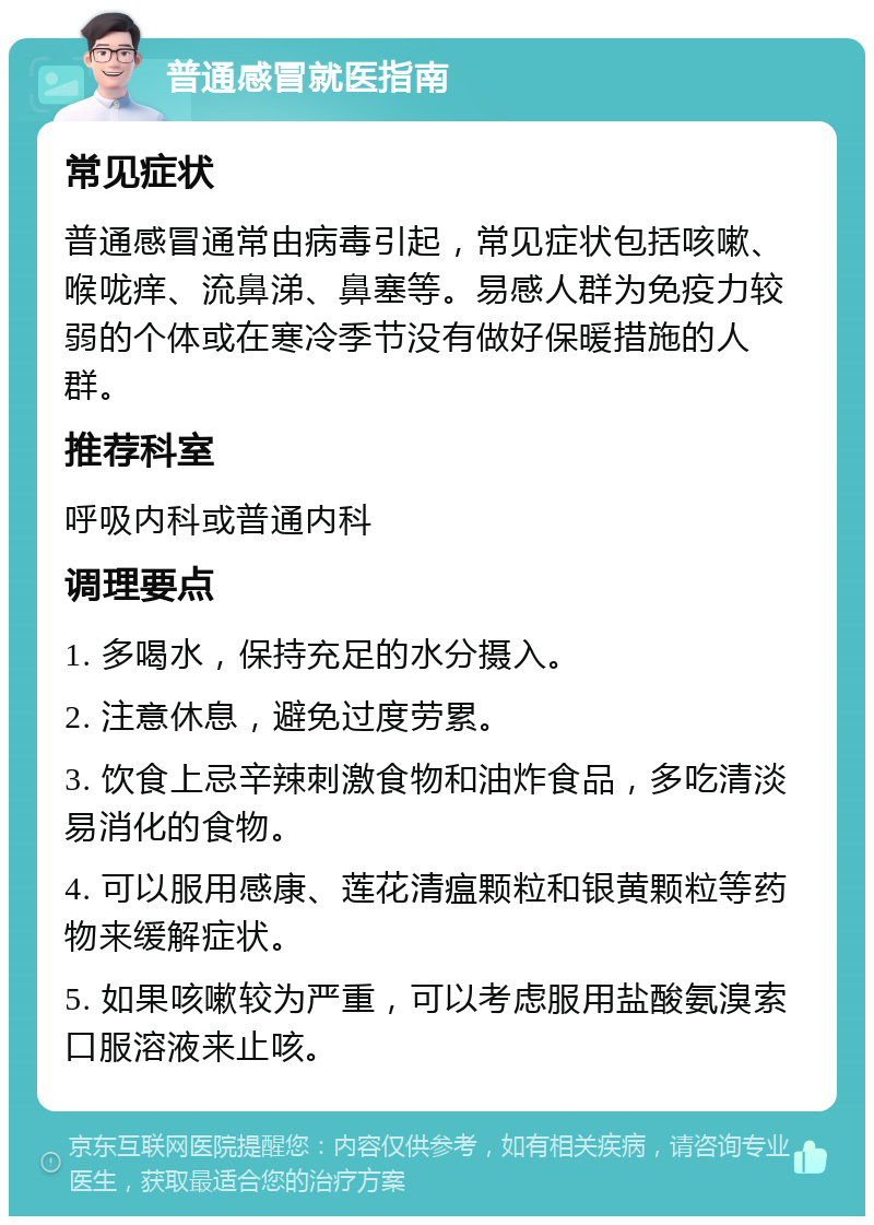 普通感冒就医指南 常见症状 普通感冒通常由病毒引起，常见症状包括咳嗽、喉咙痒、流鼻涕、鼻塞等。易感人群为免疫力较弱的个体或在寒冷季节没有做好保暖措施的人群。 推荐科室 呼吸内科或普通内科 调理要点 1. 多喝水，保持充足的水分摄入。 2. 注意休息，避免过度劳累。 3. 饮食上忌辛辣刺激食物和油炸食品，多吃清淡易消化的食物。 4. 可以服用感康、莲花清瘟颗粒和银黄颗粒等药物来缓解症状。 5. 如果咳嗽较为严重，可以考虑服用盐酸氨溴索口服溶液来止咳。