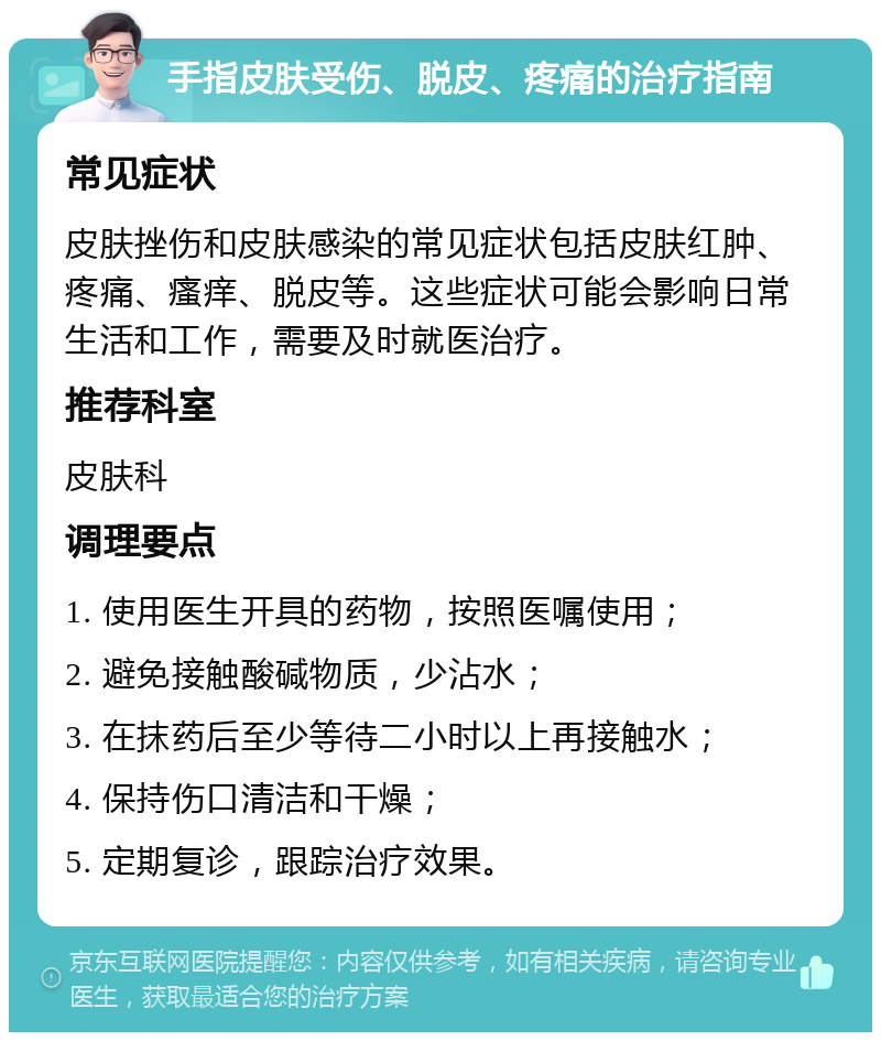 手指皮肤受伤、脱皮、疼痛的治疗指南 常见症状 皮肤挫伤和皮肤感染的常见症状包括皮肤红肿、疼痛、瘙痒、脱皮等。这些症状可能会影响日常生活和工作，需要及时就医治疗。 推荐科室 皮肤科 调理要点 1. 使用医生开具的药物，按照医嘱使用； 2. 避免接触酸碱物质，少沾水； 3. 在抹药后至少等待二小时以上再接触水； 4. 保持伤口清洁和干燥； 5. 定期复诊，跟踪治疗效果。