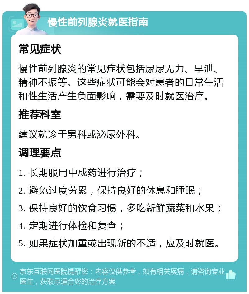 慢性前列腺炎就医指南 常见症状 慢性前列腺炎的常见症状包括尿尿无力、早泄、精神不振等。这些症状可能会对患者的日常生活和性生活产生负面影响，需要及时就医治疗。 推荐科室 建议就诊于男科或泌尿外科。 调理要点 1. 长期服用中成药进行治疗； 2. 避免过度劳累，保持良好的休息和睡眠； 3. 保持良好的饮食习惯，多吃新鲜蔬菜和水果； 4. 定期进行体检和复查； 5. 如果症状加重或出现新的不适，应及时就医。