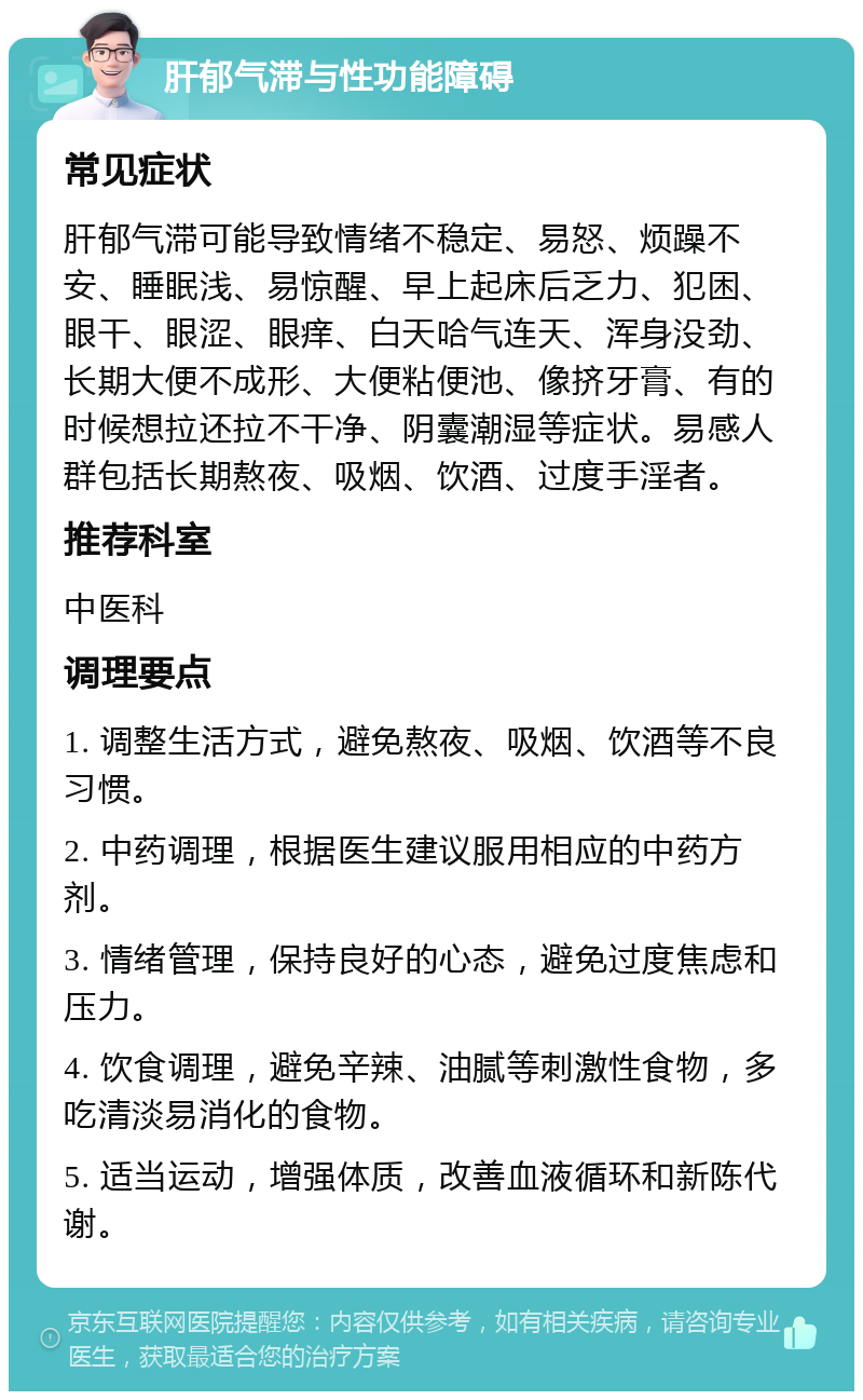 肝郁气滞与性功能障碍 常见症状 肝郁气滞可能导致情绪不稳定、易怒、烦躁不安、睡眠浅、易惊醒、早上起床后乏力、犯困、眼干、眼涩、眼痒、白天哈气连天、浑身没劲、长期大便不成形、大便粘便池、像挤牙膏、有的时候想拉还拉不干净、阴囊潮湿等症状。易感人群包括长期熬夜、吸烟、饮酒、过度手淫者。 推荐科室 中医科 调理要点 1. 调整生活方式，避免熬夜、吸烟、饮酒等不良习惯。 2. 中药调理，根据医生建议服用相应的中药方剂。 3. 情绪管理，保持良好的心态，避免过度焦虑和压力。 4. 饮食调理，避免辛辣、油腻等刺激性食物，多吃清淡易消化的食物。 5. 适当运动，增强体质，改善血液循环和新陈代谢。