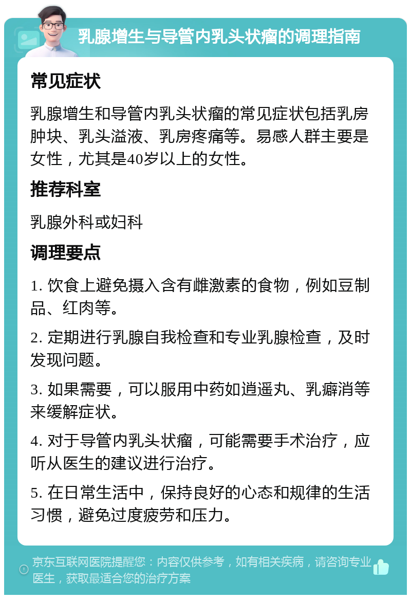 乳腺增生与导管内乳头状瘤的调理指南 常见症状 乳腺增生和导管内乳头状瘤的常见症状包括乳房肿块、乳头溢液、乳房疼痛等。易感人群主要是女性，尤其是40岁以上的女性。 推荐科室 乳腺外科或妇科 调理要点 1. 饮食上避免摄入含有雌激素的食物，例如豆制品、红肉等。 2. 定期进行乳腺自我检查和专业乳腺检查，及时发现问题。 3. 如果需要，可以服用中药如逍遥丸、乳癖消等来缓解症状。 4. 对于导管内乳头状瘤，可能需要手术治疗，应听从医生的建议进行治疗。 5. 在日常生活中，保持良好的心态和规律的生活习惯，避免过度疲劳和压力。