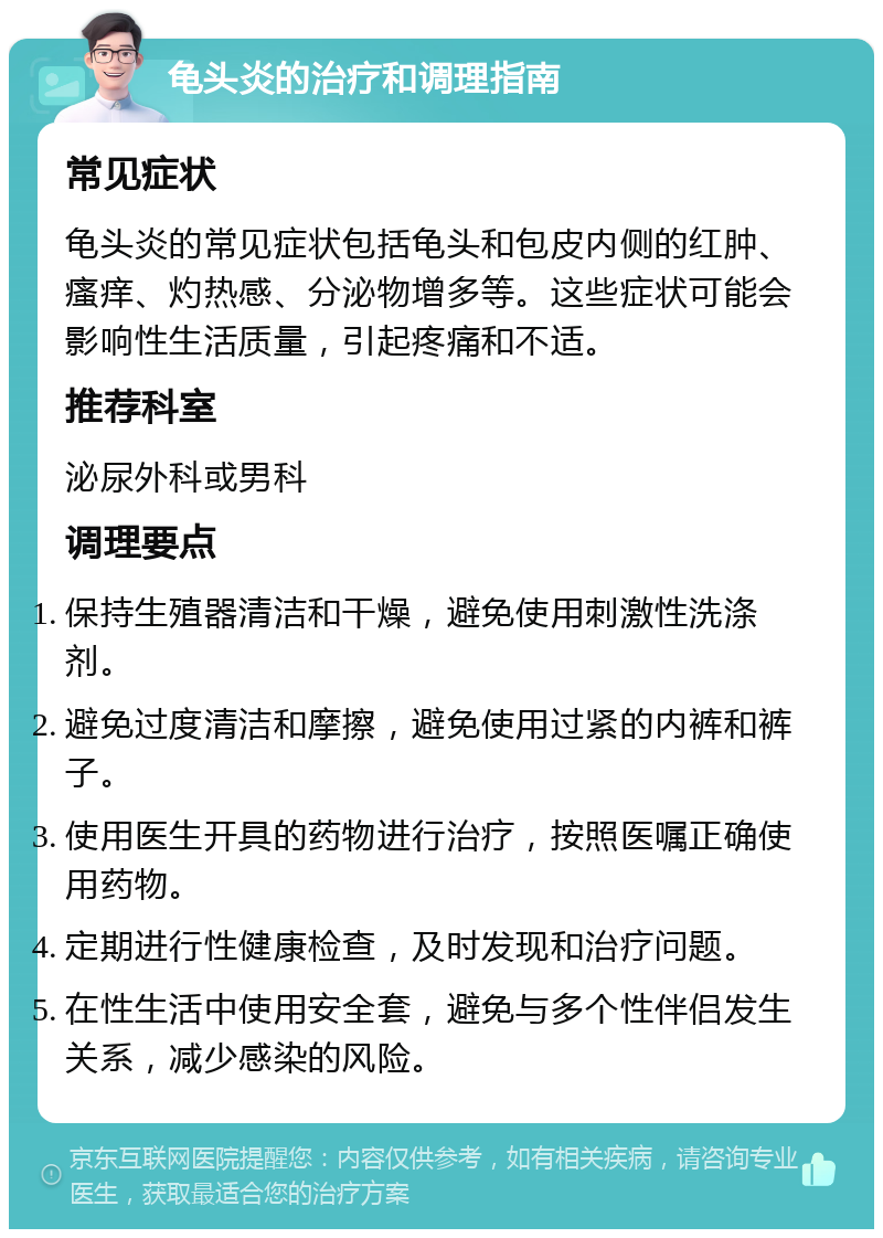 龟头炎的治疗和调理指南 常见症状 龟头炎的常见症状包括龟头和包皮内侧的红肿、瘙痒、灼热感、分泌物增多等。这些症状可能会影响性生活质量，引起疼痛和不适。 推荐科室 泌尿外科或男科 调理要点 保持生殖器清洁和干燥，避免使用刺激性洗涤剂。 避免过度清洁和摩擦，避免使用过紧的内裤和裤子。 使用医生开具的药物进行治疗，按照医嘱正确使用药物。 定期进行性健康检查，及时发现和治疗问题。 在性生活中使用安全套，避免与多个性伴侣发生关系，减少感染的风险。