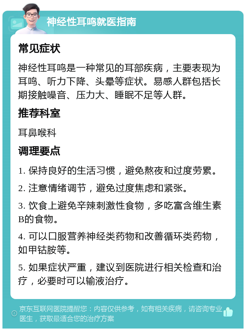 神经性耳鸣就医指南 常见症状 神经性耳鸣是一种常见的耳部疾病，主要表现为耳鸣、听力下降、头晕等症状。易感人群包括长期接触噪音、压力大、睡眠不足等人群。 推荐科室 耳鼻喉科 调理要点 1. 保持良好的生活习惯，避免熬夜和过度劳累。 2. 注意情绪调节，避免过度焦虑和紧张。 3. 饮食上避免辛辣刺激性食物，多吃富含维生素B的食物。 4. 可以口服营养神经类药物和改善循环类药物，如甲钴胺等。 5. 如果症状严重，建议到医院进行相关检查和治疗，必要时可以输液治疗。