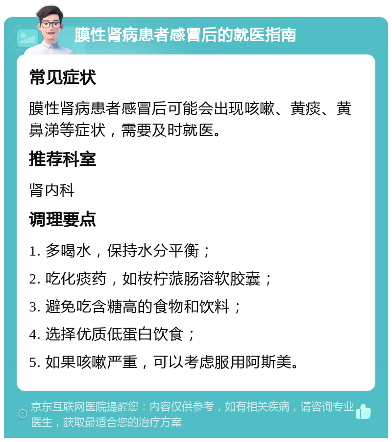 膜性肾病患者感冒后的就医指南 常见症状 膜性肾病患者感冒后可能会出现咳嗽、黄痰、黄鼻涕等症状，需要及时就医。 推荐科室 肾内科 调理要点 1. 多喝水，保持水分平衡； 2. 吃化痰药，如桉柠蒎肠溶软胶囊； 3. 避免吃含糖高的食物和饮料； 4. 选择优质低蛋白饮食； 5. 如果咳嗽严重，可以考虑服用阿斯美。