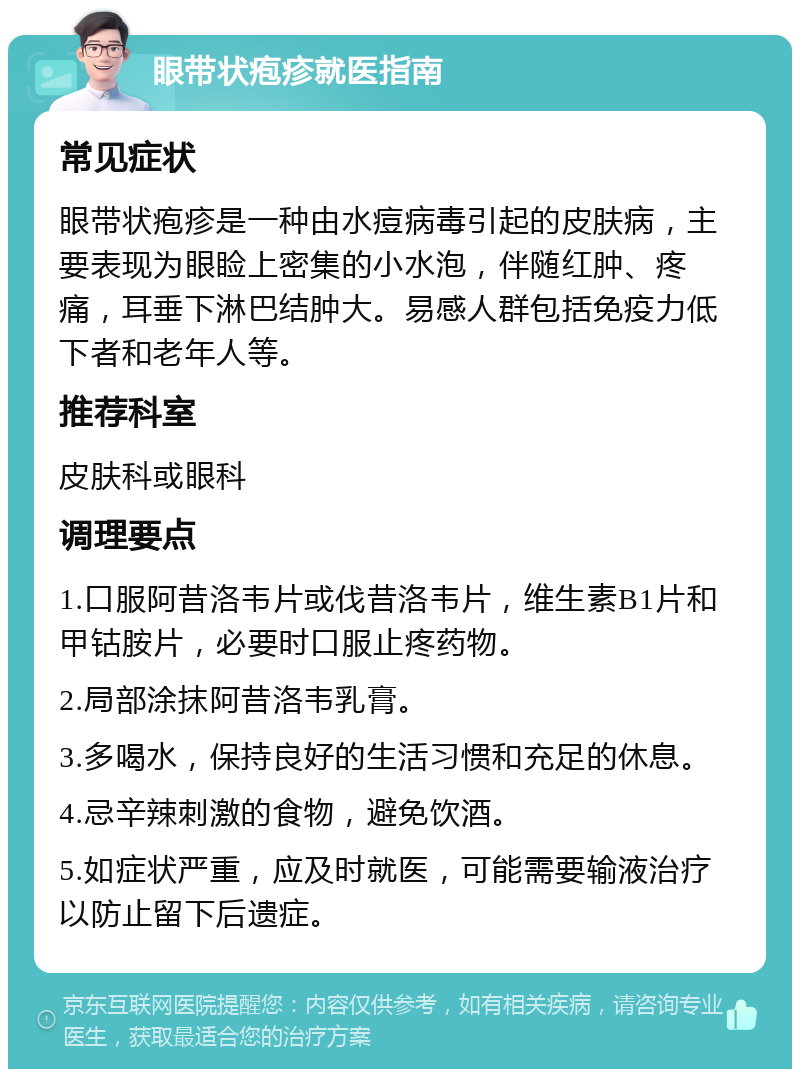 眼带状疱疹就医指南 常见症状 眼带状疱疹是一种由水痘病毒引起的皮肤病，主要表现为眼睑上密集的小水泡，伴随红肿、疼痛，耳垂下淋巴结肿大。易感人群包括免疫力低下者和老年人等。 推荐科室 皮肤科或眼科 调理要点 1.口服阿昔洛韦片或伐昔洛韦片，维生素B1片和甲钴胺片，必要时口服止疼药物。 2.局部涂抹阿昔洛韦乳膏。 3.多喝水，保持良好的生活习惯和充足的休息。 4.忌辛辣刺激的食物，避免饮酒。 5.如症状严重，应及时就医，可能需要输液治疗以防止留下后遗症。