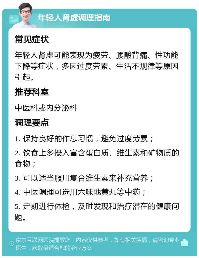 年轻人肾虚调理指南 常见症状 年轻人肾虚可能表现为疲劳、腰酸背痛、性功能下降等症状，多因过度劳累、生活不规律等原因引起。 推荐科室 中医科或内分泌科 调理要点 1. 保持良好的作息习惯，避免过度劳累； 2. 饮食上多摄入富含蛋白质、维生素和矿物质的食物； 3. 可以适当服用复合维生素来补充营养； 4. 中医调理可选用六味地黄丸等中药； 5. 定期进行体检，及时发现和治疗潜在的健康问题。