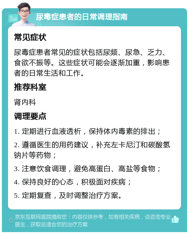 尿毒症患者的日常调理指南 常见症状 尿毒症患者常见的症状包括尿频、尿急、乏力、食欲不振等。这些症状可能会逐渐加重，影响患者的日常生活和工作。 推荐科室 肾内科 调理要点 1. 定期进行血液透析，保持体内毒素的排出； 2. 遵循医生的用药建议，补充左卡尼汀和碳酸氢钠片等药物； 3. 注意饮食调理，避免高蛋白、高盐等食物； 4. 保持良好的心态，积极面对疾病； 5. 定期复查，及时调整治疗方案。