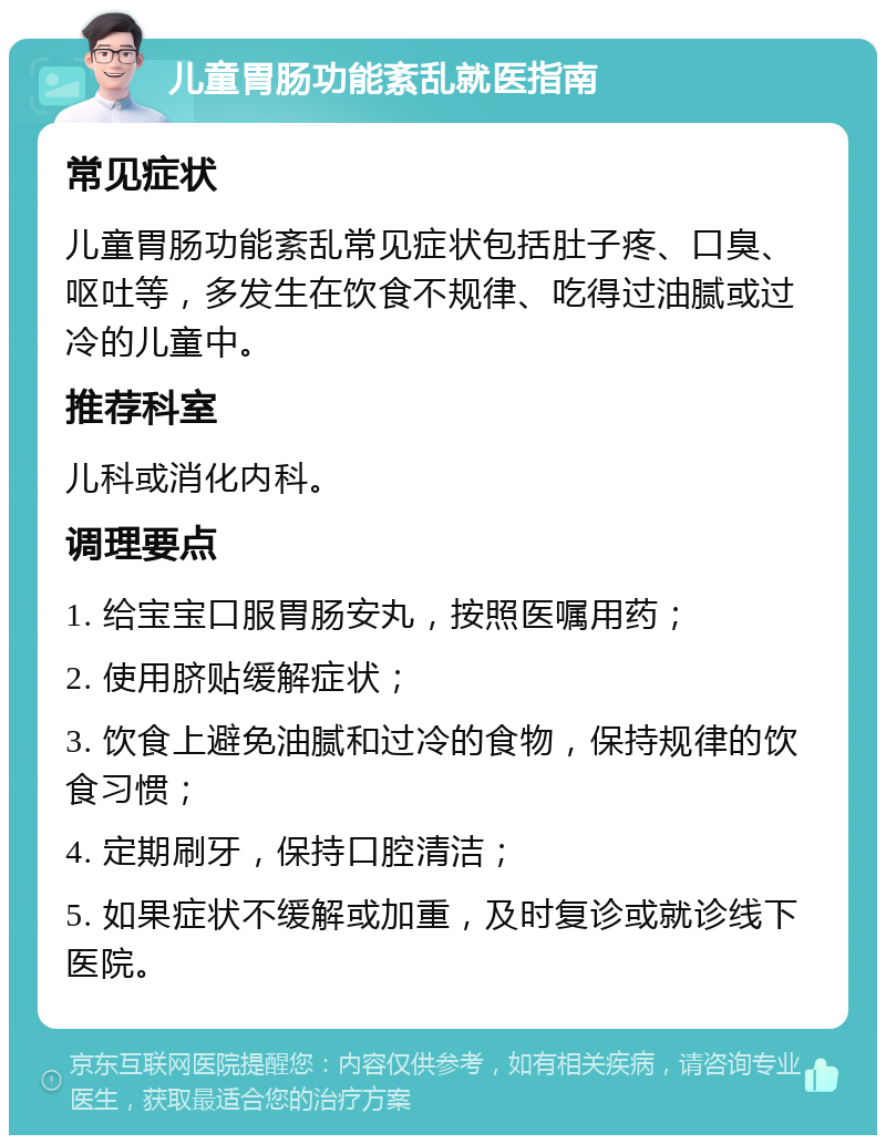 儿童胃肠功能紊乱就医指南 常见症状 儿童胃肠功能紊乱常见症状包括肚子疼、口臭、呕吐等，多发生在饮食不规律、吃得过油腻或过冷的儿童中。 推荐科室 儿科或消化内科。 调理要点 1. 给宝宝口服胃肠安丸，按照医嘱用药； 2. 使用脐贴缓解症状； 3. 饮食上避免油腻和过冷的食物，保持规律的饮食习惯； 4. 定期刷牙，保持口腔清洁； 5. 如果症状不缓解或加重，及时复诊或就诊线下医院。