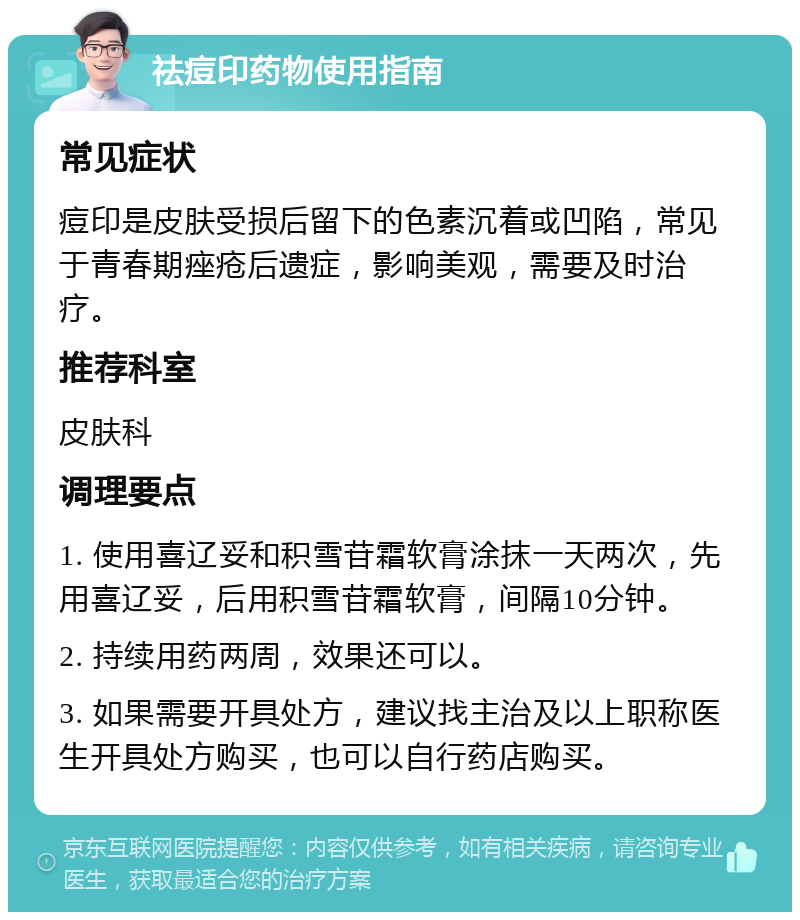 祛痘印药物使用指南 常见症状 痘印是皮肤受损后留下的色素沉着或凹陷，常见于青春期痤疮后遗症，影响美观，需要及时治疗。 推荐科室 皮肤科 调理要点 1. 使用喜辽妥和积雪苷霜软膏涂抹一天两次，先用喜辽妥，后用积雪苷霜软膏，间隔10分钟。 2. 持续用药两周，效果还可以。 3. 如果需要开具处方，建议找主治及以上职称医生开具处方购买，也可以自行药店购买。