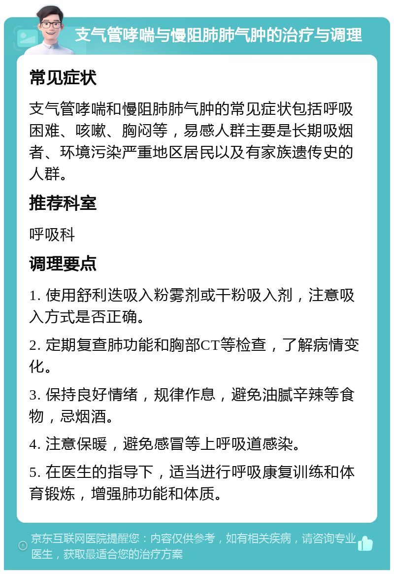 支气管哮喘与慢阻肺肺气肿的治疗与调理 常见症状 支气管哮喘和慢阻肺肺气肿的常见症状包括呼吸困难、咳嗽、胸闷等，易感人群主要是长期吸烟者、环境污染严重地区居民以及有家族遗传史的人群。 推荐科室 呼吸科 调理要点 1. 使用舒利迭吸入粉雾剂或干粉吸入剂，注意吸入方式是否正确。 2. 定期复查肺功能和胸部CT等检查，了解病情变化。 3. 保持良好情绪，规律作息，避免油腻辛辣等食物，忌烟酒。 4. 注意保暖，避免感冒等上呼吸道感染。 5. 在医生的指导下，适当进行呼吸康复训练和体育锻炼，增强肺功能和体质。