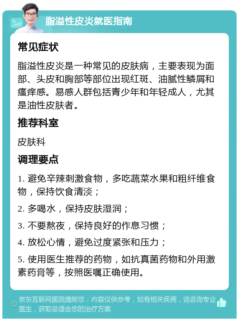 脂溢性皮炎就医指南 常见症状 脂溢性皮炎是一种常见的皮肤病，主要表现为面部、头皮和胸部等部位出现红斑、油腻性鳞屑和瘙痒感。易感人群包括青少年和年轻成人，尤其是油性皮肤者。 推荐科室 皮肤科 调理要点 1. 避免辛辣刺激食物，多吃蔬菜水果和粗纤维食物，保持饮食清淡； 2. 多喝水，保持皮肤湿润； 3. 不要熬夜，保持良好的作息习惯； 4. 放松心情，避免过度紧张和压力； 5. 使用医生推荐的药物，如抗真菌药物和外用激素药膏等，按照医嘱正确使用。