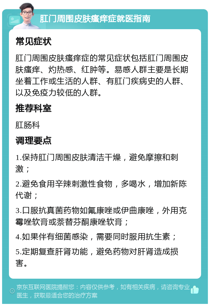 肛门周围皮肤瘙痒症就医指南 常见症状 肛门周围皮肤瘙痒症的常见症状包括肛门周围皮肤瘙痒、灼热感、红肿等。易感人群主要是长期坐着工作或生活的人群、有肛门疾病史的人群、以及免疫力较低的人群。 推荐科室 肛肠科 调理要点 1.保持肛门周围皮肤清洁干燥，避免摩擦和刺激； 2.避免食用辛辣刺激性食物，多喝水，增加新陈代谢； 3.口服抗真菌药物如氟康唑或伊曲康唑，外用克霉唑软膏或萘替芬酮康唑软膏； 4.如果伴有细菌感染，需要同时服用抗生素； 5.定期复查肝肾功能，避免药物对肝肾造成损害。