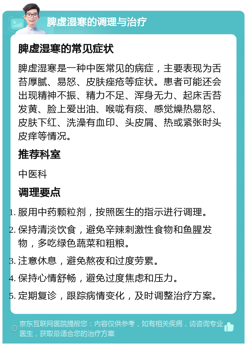 脾虚湿寒的调理与治疗 脾虚湿寒的常见症状 脾虚湿寒是一种中医常见的病症，主要表现为舌苔厚腻、易怒、皮肤痤疮等症状。患者可能还会出现精神不振、精力不足、浑身无力、起床舌苔发黄、脸上爱出油、喉咙有痰、感觉燥热易怒、皮肤下红、洗澡有血印、头皮屑、热或紧张时头皮痒等情况。 推荐科室 中医科 调理要点 服用中药颗粒剂，按照医生的指示进行调理。 保持清淡饮食，避免辛辣刺激性食物和鱼腥发物，多吃绿色蔬菜和粗粮。 注意休息，避免熬夜和过度劳累。 保持心情舒畅，避免过度焦虑和压力。 定期复诊，跟踪病情变化，及时调整治疗方案。