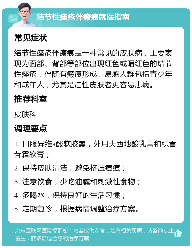 结节性痤疮伴瘢痕就医指南 常见症状 结节性痤疮伴瘢痕是一种常见的皮肤病，主要表现为面部、背部等部位出现红色或暗红色的结节性痤疮，伴随有瘢痕形成。易感人群包括青少年和成年人，尤其是油性皮肤者更容易患病。 推荐科室 皮肤科 调理要点 1. 口服异维a酸软胶囊，外用夫西地酸乳膏和积雪苷霜软膏； 2. 保持皮肤清洁，避免挤压痘痘； 3. 注意饮食，少吃油腻和刺激性食物； 4. 多喝水，保持良好的生活习惯； 5. 定期复诊，根据病情调整治疗方案。