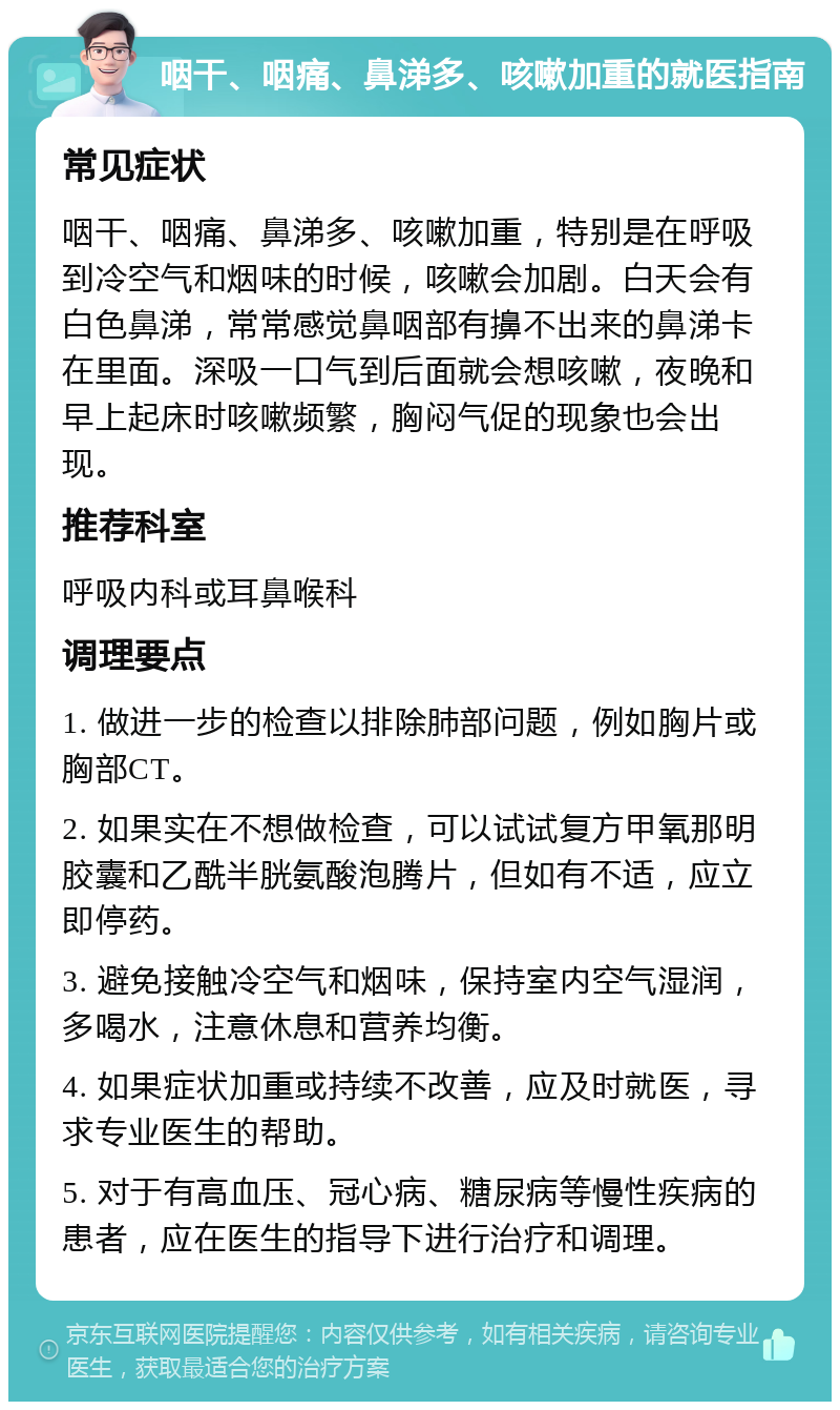 咽干、咽痛、鼻涕多、咳嗽加重的就医指南 常见症状 咽干、咽痛、鼻涕多、咳嗽加重，特别是在呼吸到冷空气和烟味的时候，咳嗽会加剧。白天会有白色鼻涕，常常感觉鼻咽部有擤不出来的鼻涕卡在里面。深吸一口气到后面就会想咳嗽，夜晚和早上起床时咳嗽频繁，胸闷气促的现象也会出现。 推荐科室 呼吸内科或耳鼻喉科 调理要点 1. 做进一步的检查以排除肺部问题，例如胸片或胸部CT。 2. 如果实在不想做检查，可以试试复方甲氧那明胶囊和乙酰半胱氨酸泡腾片，但如有不适，应立即停药。 3. 避免接触冷空气和烟味，保持室内空气湿润，多喝水，注意休息和营养均衡。 4. 如果症状加重或持续不改善，应及时就医，寻求专业医生的帮助。 5. 对于有高血压、冠心病、糖尿病等慢性疾病的患者，应在医生的指导下进行治疗和调理。