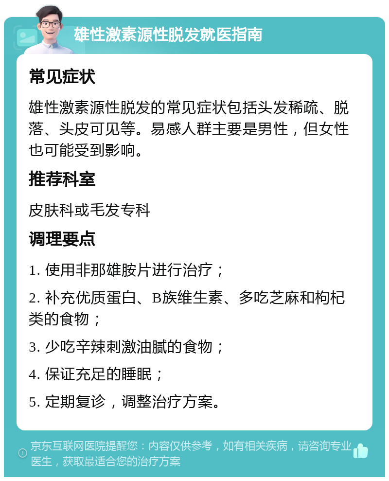 雄性激素源性脱发就医指南 常见症状 雄性激素源性脱发的常见症状包括头发稀疏、脱落、头皮可见等。易感人群主要是男性，但女性也可能受到影响。 推荐科室 皮肤科或毛发专科 调理要点 1. 使用非那雄胺片进行治疗； 2. 补充优质蛋白、B族维生素、多吃芝麻和枸杞类的食物； 3. 少吃辛辣刺激油腻的食物； 4. 保证充足的睡眠； 5. 定期复诊，调整治疗方案。