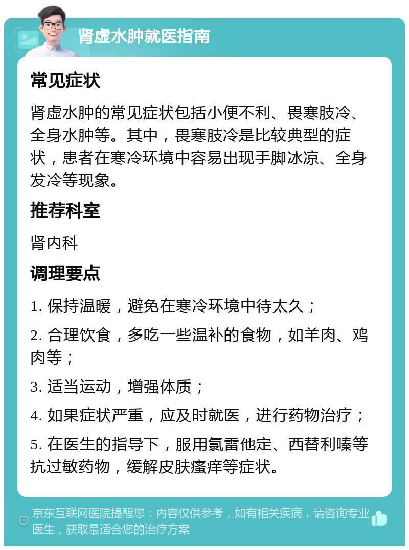 肾虚水肿就医指南 常见症状 肾虚水肿的常见症状包括小便不利、畏寒肢冷、全身水肿等。其中，畏寒肢冷是比较典型的症状，患者在寒冷环境中容易出现手脚冰凉、全身发冷等现象。 推荐科室 肾内科 调理要点 1. 保持温暖，避免在寒冷环境中待太久； 2. 合理饮食，多吃一些温补的食物，如羊肉、鸡肉等； 3. 适当运动，增强体质； 4. 如果症状严重，应及时就医，进行药物治疗； 5. 在医生的指导下，服用氯雷他定、西替利嗪等抗过敏药物，缓解皮肤瘙痒等症状。