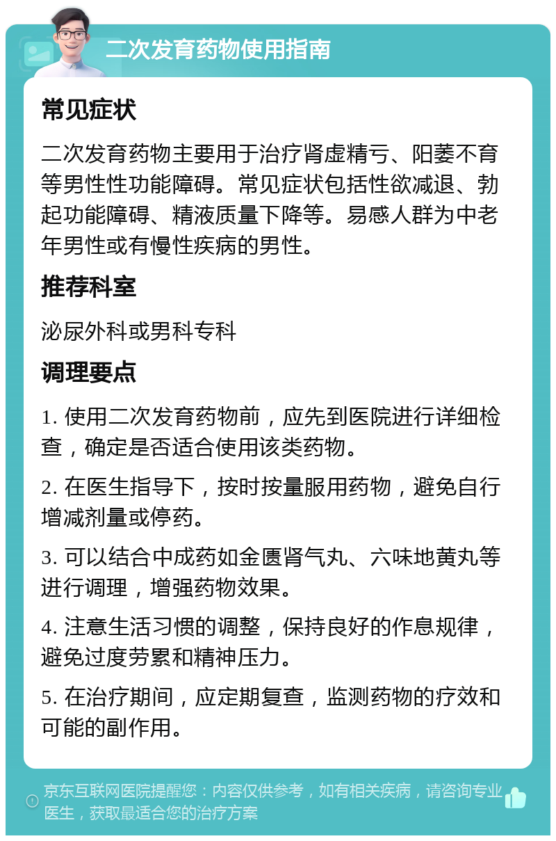 二次发育药物使用指南 常见症状 二次发育药物主要用于治疗肾虚精亏、阳萎不育等男性性功能障碍。常见症状包括性欲减退、勃起功能障碍、精液质量下降等。易感人群为中老年男性或有慢性疾病的男性。 推荐科室 泌尿外科或男科专科 调理要点 1. 使用二次发育药物前，应先到医院进行详细检查，确定是否适合使用该类药物。 2. 在医生指导下，按时按量服用药物，避免自行增减剂量或停药。 3. 可以结合中成药如金匮肾气丸、六味地黄丸等进行调理，增强药物效果。 4. 注意生活习惯的调整，保持良好的作息规律，避免过度劳累和精神压力。 5. 在治疗期间，应定期复查，监测药物的疗效和可能的副作用。