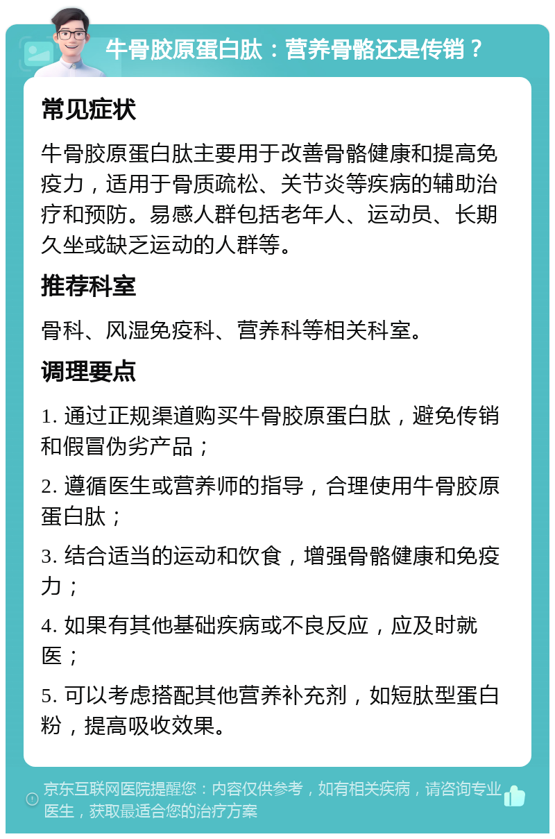 牛骨胶原蛋白肽：营养骨骼还是传销？ 常见症状 牛骨胶原蛋白肽主要用于改善骨骼健康和提高免疫力，适用于骨质疏松、关节炎等疾病的辅助治疗和预防。易感人群包括老年人、运动员、长期久坐或缺乏运动的人群等。 推荐科室 骨科、风湿免疫科、营养科等相关科室。 调理要点 1. 通过正规渠道购买牛骨胶原蛋白肽，避免传销和假冒伪劣产品； 2. 遵循医生或营养师的指导，合理使用牛骨胶原蛋白肽； 3. 结合适当的运动和饮食，增强骨骼健康和免疫力； 4. 如果有其他基础疾病或不良反应，应及时就医； 5. 可以考虑搭配其他营养补充剂，如短肽型蛋白粉，提高吸收效果。