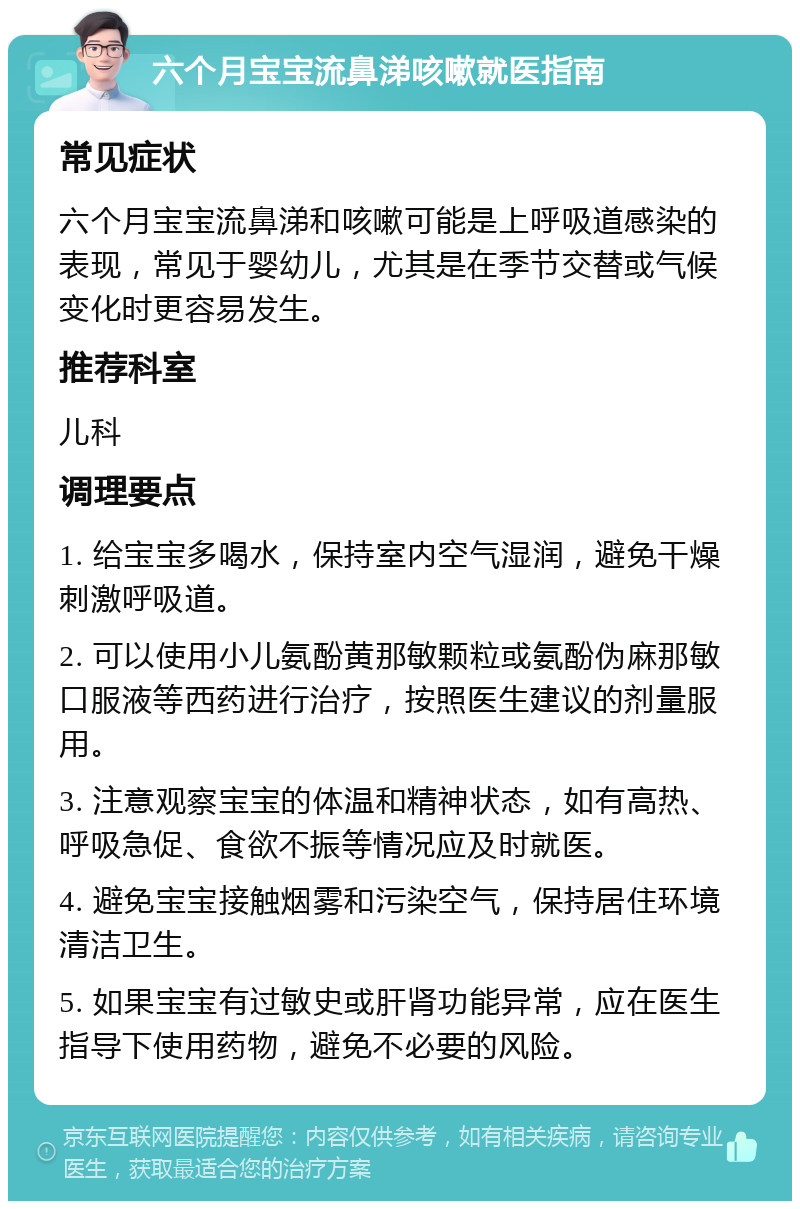 六个月宝宝流鼻涕咳嗽就医指南 常见症状 六个月宝宝流鼻涕和咳嗽可能是上呼吸道感染的表现，常见于婴幼儿，尤其是在季节交替或气候变化时更容易发生。 推荐科室 儿科 调理要点 1. 给宝宝多喝水，保持室内空气湿润，避免干燥刺激呼吸道。 2. 可以使用小儿氨酚黄那敏颗粒或氨酚伪麻那敏口服液等西药进行治疗，按照医生建议的剂量服用。 3. 注意观察宝宝的体温和精神状态，如有高热、呼吸急促、食欲不振等情况应及时就医。 4. 避免宝宝接触烟雾和污染空气，保持居住环境清洁卫生。 5. 如果宝宝有过敏史或肝肾功能异常，应在医生指导下使用药物，避免不必要的风险。