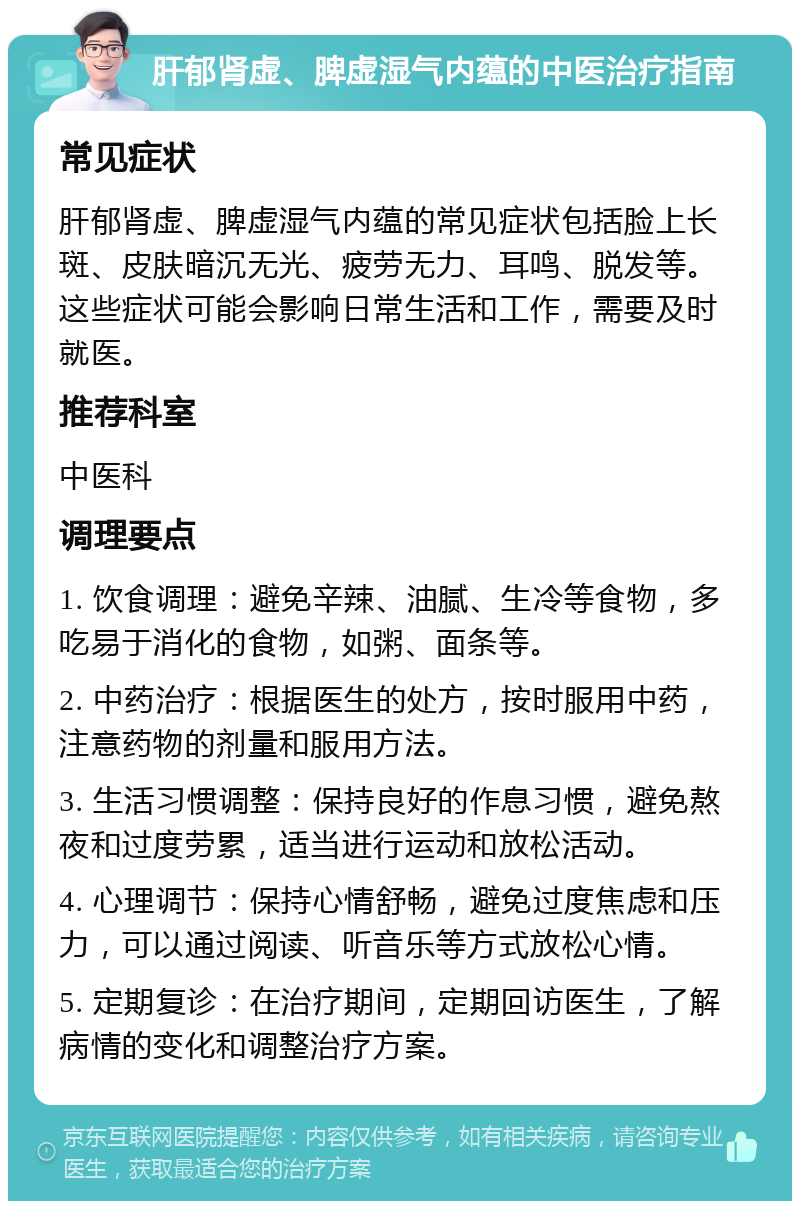 肝郁肾虚、脾虚湿气内蕴的中医治疗指南 常见症状 肝郁肾虚、脾虚湿气内蕴的常见症状包括脸上长斑、皮肤暗沉无光、疲劳无力、耳鸣、脱发等。这些症状可能会影响日常生活和工作，需要及时就医。 推荐科室 中医科 调理要点 1. 饮食调理：避免辛辣、油腻、生冷等食物，多吃易于消化的食物，如粥、面条等。 2. 中药治疗：根据医生的处方，按时服用中药，注意药物的剂量和服用方法。 3. 生活习惯调整：保持良好的作息习惯，避免熬夜和过度劳累，适当进行运动和放松活动。 4. 心理调节：保持心情舒畅，避免过度焦虑和压力，可以通过阅读、听音乐等方式放松心情。 5. 定期复诊：在治疗期间，定期回访医生，了解病情的变化和调整治疗方案。