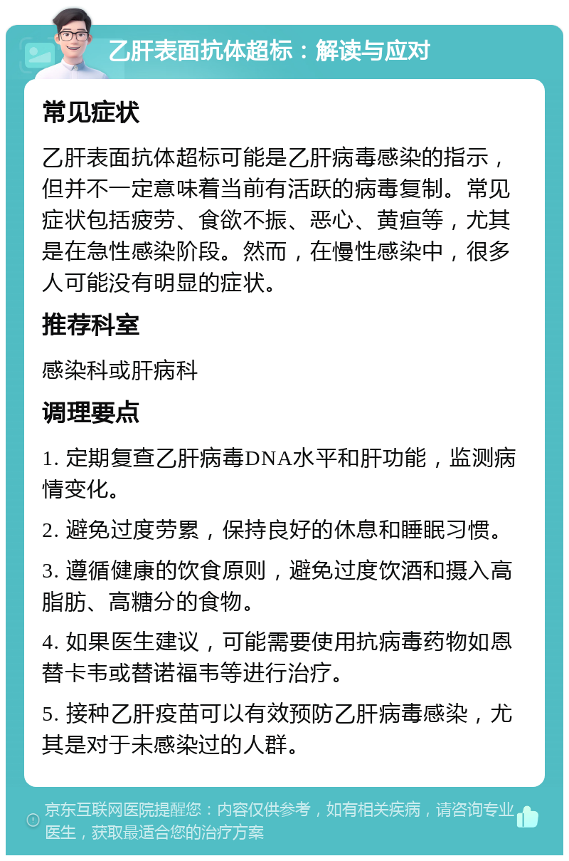 乙肝表面抗体超标：解读与应对 常见症状 乙肝表面抗体超标可能是乙肝病毒感染的指示，但并不一定意味着当前有活跃的病毒复制。常见症状包括疲劳、食欲不振、恶心、黄疸等，尤其是在急性感染阶段。然而，在慢性感染中，很多人可能没有明显的症状。 推荐科室 感染科或肝病科 调理要点 1. 定期复查乙肝病毒DNA水平和肝功能，监测病情变化。 2. 避免过度劳累，保持良好的休息和睡眠习惯。 3. 遵循健康的饮食原则，避免过度饮酒和摄入高脂肪、高糖分的食物。 4. 如果医生建议，可能需要使用抗病毒药物如恩替卡韦或替诺福韦等进行治疗。 5. 接种乙肝疫苗可以有效预防乙肝病毒感染，尤其是对于未感染过的人群。