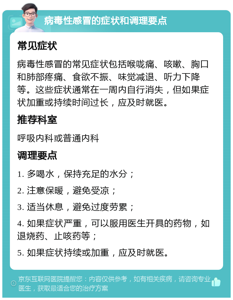 病毒性感冒的症状和调理要点 常见症状 病毒性感冒的常见症状包括喉咙痛、咳嗽、胸口和肺部疼痛、食欲不振、味觉减退、听力下降等。这些症状通常在一周内自行消失，但如果症状加重或持续时间过长，应及时就医。 推荐科室 呼吸内科或普通内科 调理要点 1. 多喝水，保持充足的水分； 2. 注意保暖，避免受凉； 3. 适当休息，避免过度劳累； 4. 如果症状严重，可以服用医生开具的药物，如退烧药、止咳药等； 5. 如果症状持续或加重，应及时就医。