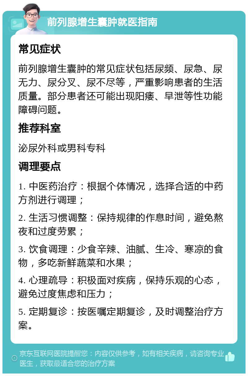 前列腺增生囊肿就医指南 常见症状 前列腺增生囊肿的常见症状包括尿频、尿急、尿无力、尿分叉、尿不尽等，严重影响患者的生活质量。部分患者还可能出现阳痿、早泄等性功能障碍问题。 推荐科室 泌尿外科或男科专科 调理要点 1. 中医药治疗：根据个体情况，选择合适的中药方剂进行调理； 2. 生活习惯调整：保持规律的作息时间，避免熬夜和过度劳累； 3. 饮食调理：少食辛辣、油腻、生冷、寒凉的食物，多吃新鲜蔬菜和水果； 4. 心理疏导：积极面对疾病，保持乐观的心态，避免过度焦虑和压力； 5. 定期复诊：按医嘱定期复诊，及时调整治疗方案。