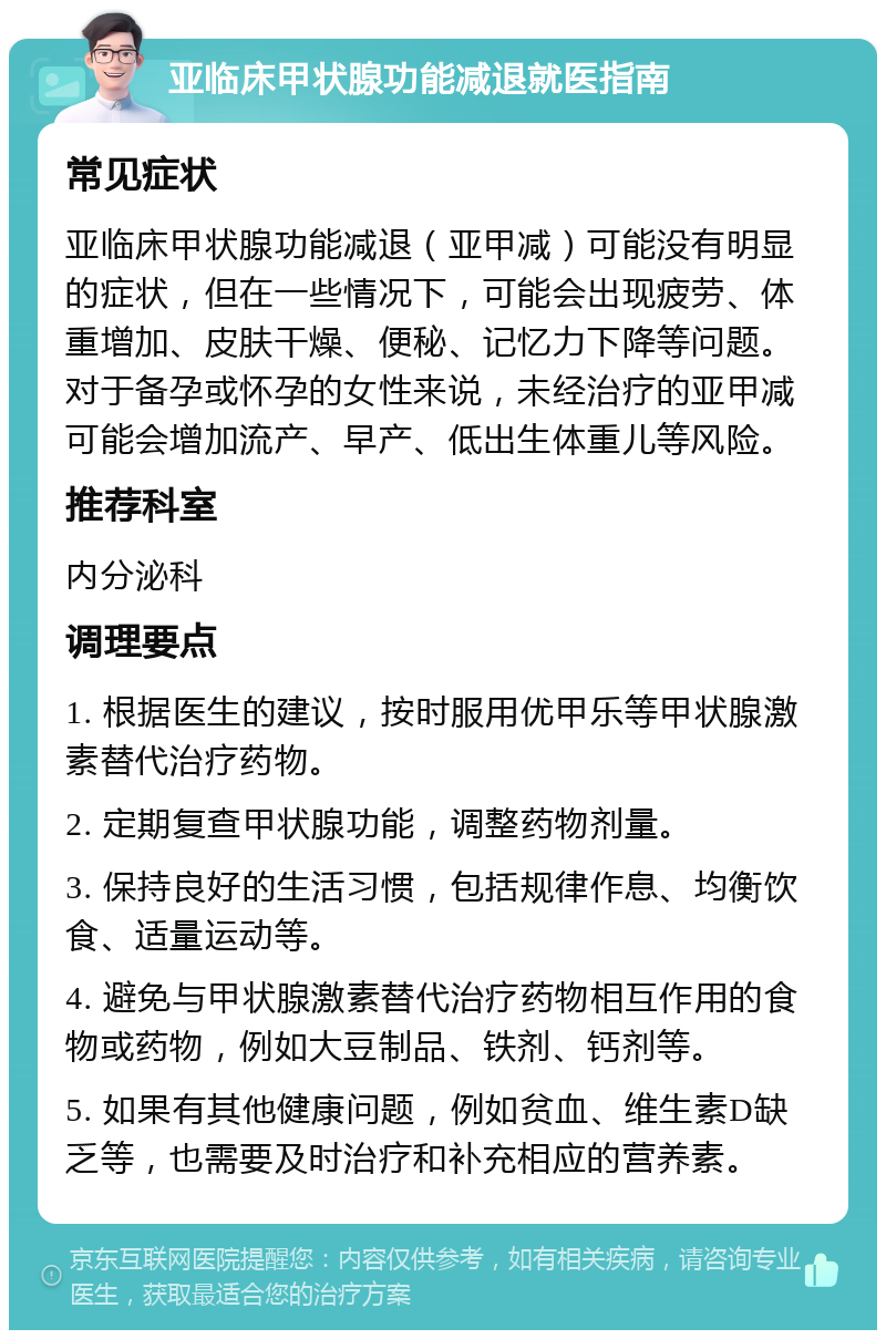 亚临床甲状腺功能减退就医指南 常见症状 亚临床甲状腺功能减退（亚甲减）可能没有明显的症状，但在一些情况下，可能会出现疲劳、体重增加、皮肤干燥、便秘、记忆力下降等问题。对于备孕或怀孕的女性来说，未经治疗的亚甲减可能会增加流产、早产、低出生体重儿等风险。 推荐科室 内分泌科 调理要点 1. 根据医生的建议，按时服用优甲乐等甲状腺激素替代治疗药物。 2. 定期复查甲状腺功能，调整药物剂量。 3. 保持良好的生活习惯，包括规律作息、均衡饮食、适量运动等。 4. 避免与甲状腺激素替代治疗药物相互作用的食物或药物，例如大豆制品、铁剂、钙剂等。 5. 如果有其他健康问题，例如贫血、维生素D缺乏等，也需要及时治疗和补充相应的营养素。