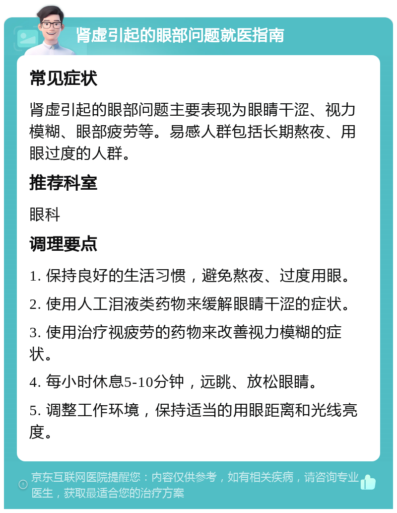 肾虚引起的眼部问题就医指南 常见症状 肾虚引起的眼部问题主要表现为眼睛干涩、视力模糊、眼部疲劳等。易感人群包括长期熬夜、用眼过度的人群。 推荐科室 眼科 调理要点 1. 保持良好的生活习惯，避免熬夜、过度用眼。 2. 使用人工泪液类药物来缓解眼睛干涩的症状。 3. 使用治疗视疲劳的药物来改善视力模糊的症状。 4. 每小时休息5-10分钟，远眺、放松眼睛。 5. 调整工作环境，保持适当的用眼距离和光线亮度。