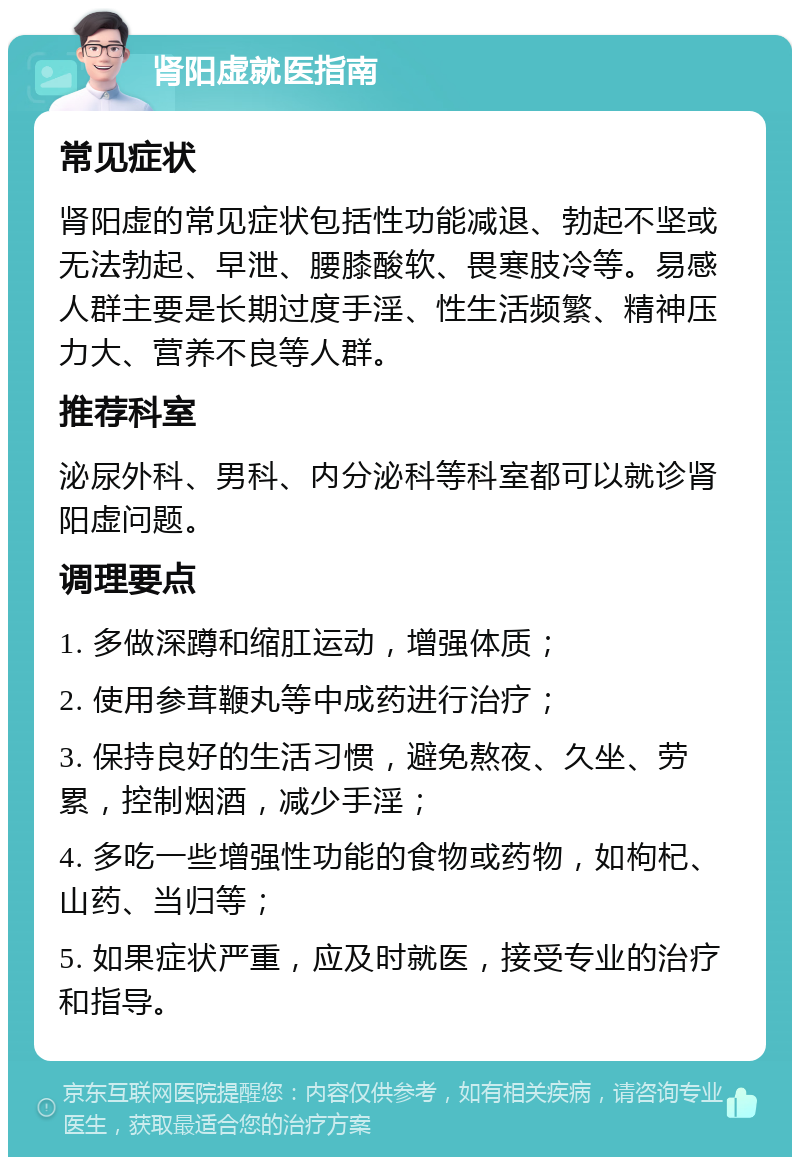 肾阳虚就医指南 常见症状 肾阳虚的常见症状包括性功能减退、勃起不坚或无法勃起、早泄、腰膝酸软、畏寒肢冷等。易感人群主要是长期过度手淫、性生活频繁、精神压力大、营养不良等人群。 推荐科室 泌尿外科、男科、内分泌科等科室都可以就诊肾阳虚问题。 调理要点 1. 多做深蹲和缩肛运动，增强体质； 2. 使用参茸鞭丸等中成药进行治疗； 3. 保持良好的生活习惯，避免熬夜、久坐、劳累，控制烟酒，减少手淫； 4. 多吃一些增强性功能的食物或药物，如枸杞、山药、当归等； 5. 如果症状严重，应及时就医，接受专业的治疗和指导。